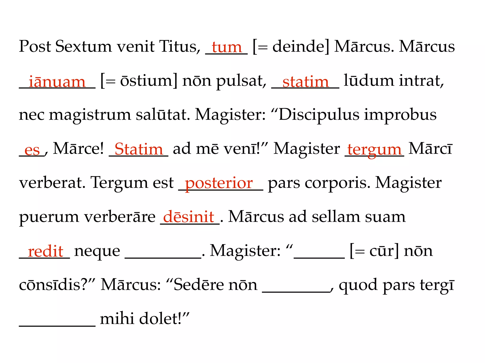 Post Sextum venit Titus, _____ [= deinde] Mārcus. Mārcus
                          tum
_________ [= ōstium] nōn pulsat, ________ lūdum intrat,
 iānuam                           statim
nec magistrum salūtat. Magister: “Discipulus improbus

___, Mārce! _______ ad mē venī!” Magister _______ Mārcī
 es          Statim                       tergum
verberat. Tergum est __________ pars corporis. Magister
                      posterior
puerum verberāre _______. Mārcus ad sellam suam
                 dēsinit
______ neque _________. Magister: “______ [= cūr] nōn
 redit
cōnsīdis?” Mārcus: “Sedēre nōn ________, quod pars tergī

_________ mihi dolet!”
 
