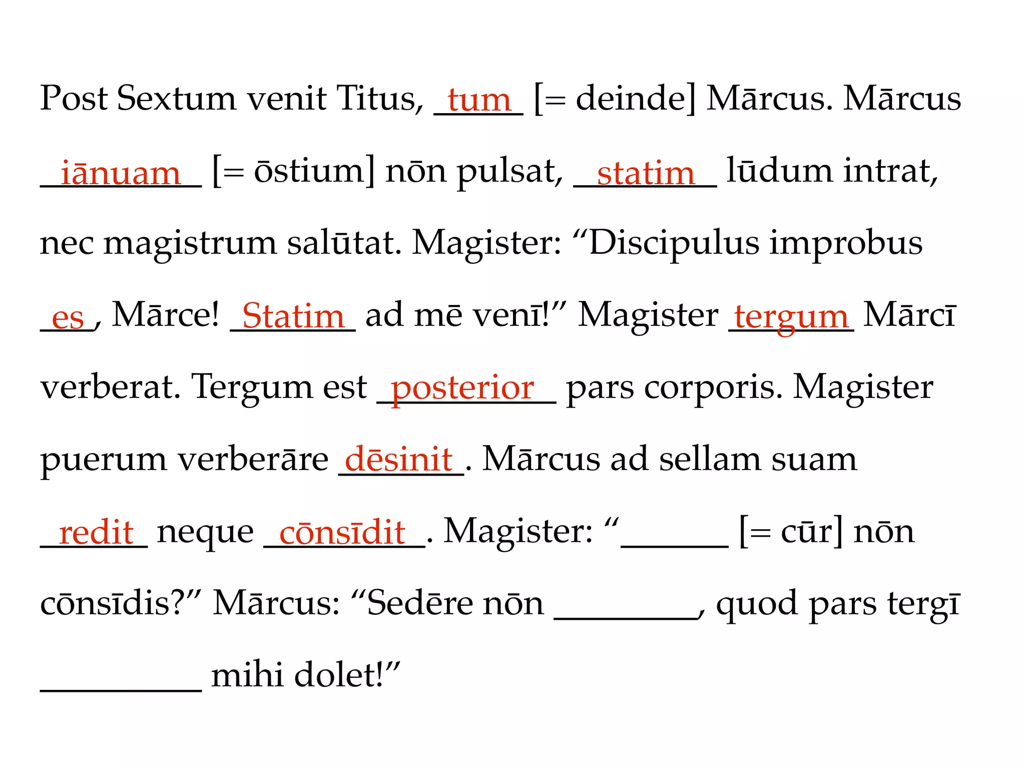 Post Sextum venit Titus, _____ [= deinde] Mārcus. Mārcus
                          tum
_________ [= ōstium] nōn pulsat, ________ lūdum intrat,
 iānuam                           statim
nec magistrum salūtat. Magister: “Discipulus improbus

___, Mārce! _______ ad mē venī!” Magister _______ Mārcī
 es          Statim                       tergum
verberat. Tergum est __________ pars corporis. Magister
                      posterior
puerum verberāre _______. Mārcus ad sellam suam
                 dēsinit
______ neque _________. Magister: “______ [= cūr] nōn
 redit        cōnsīdit
cōnsīdis?” Mārcus: “Sedēre nōn ________, quod pars tergī

_________ mihi dolet!”
 