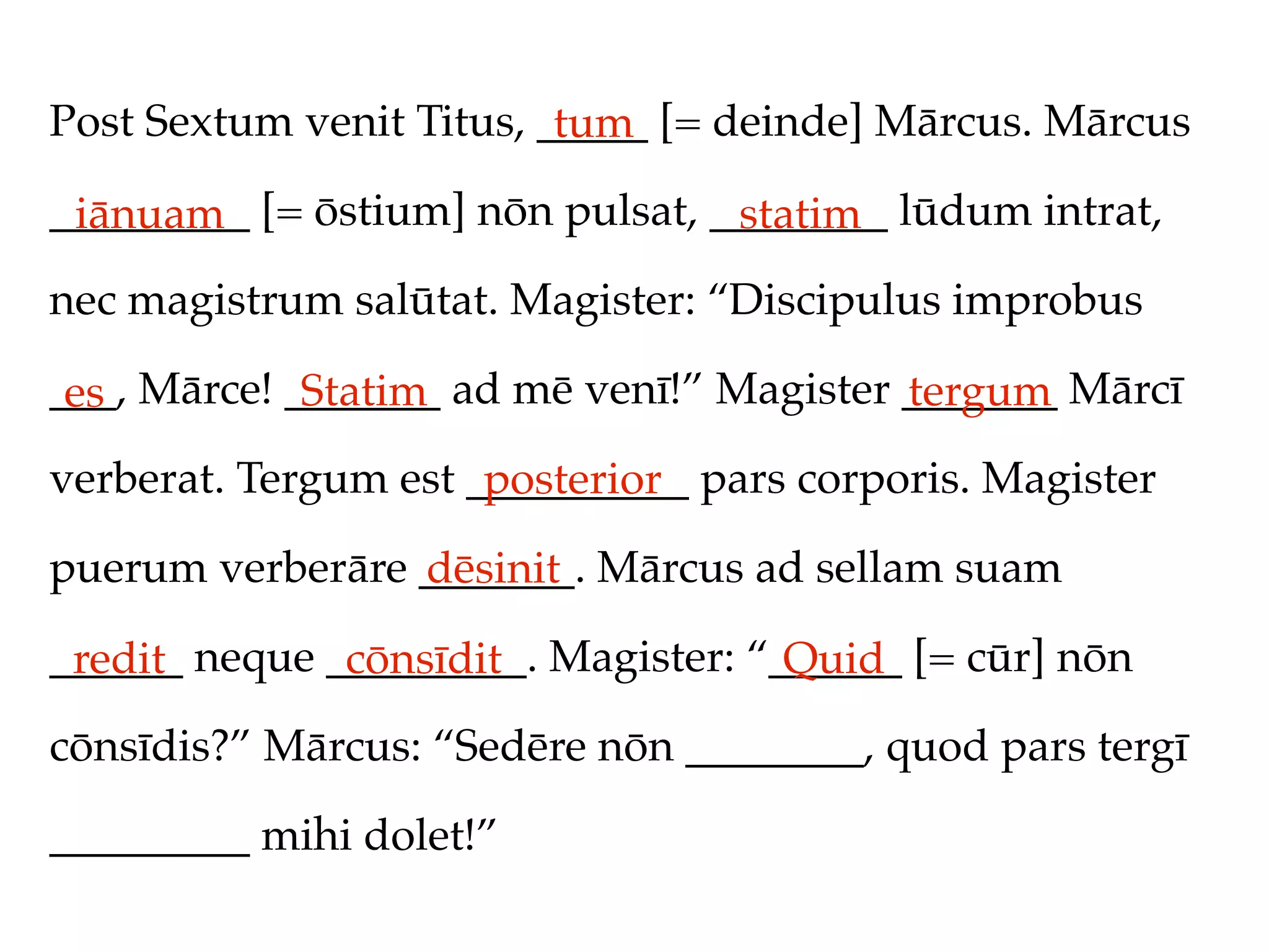 Post Sextum venit Titus, _____ [= deinde] Mārcus. Mārcus
                          tum
_________ [= ōstium] nōn pulsat, ________ lūdum intrat,
 iānuam                           statim
nec magistrum salūtat. Magister: “Discipulus improbus

___, Mārce! _______ ad mē venī!” Magister _______ Mārcī
 es          Statim                       tergum
verberat. Tergum est __________ pars corporis. Magister
                      posterior
puerum verberāre _______. Mārcus ad sellam suam
                 dēsinit
______ neque _________. Magister: “______ [= cūr] nōn
 redit        cōnsīdit              Quid
cōnsīdis?” Mārcus: “Sedēre nōn ________, quod pars tergī

_________ mihi dolet!”
 