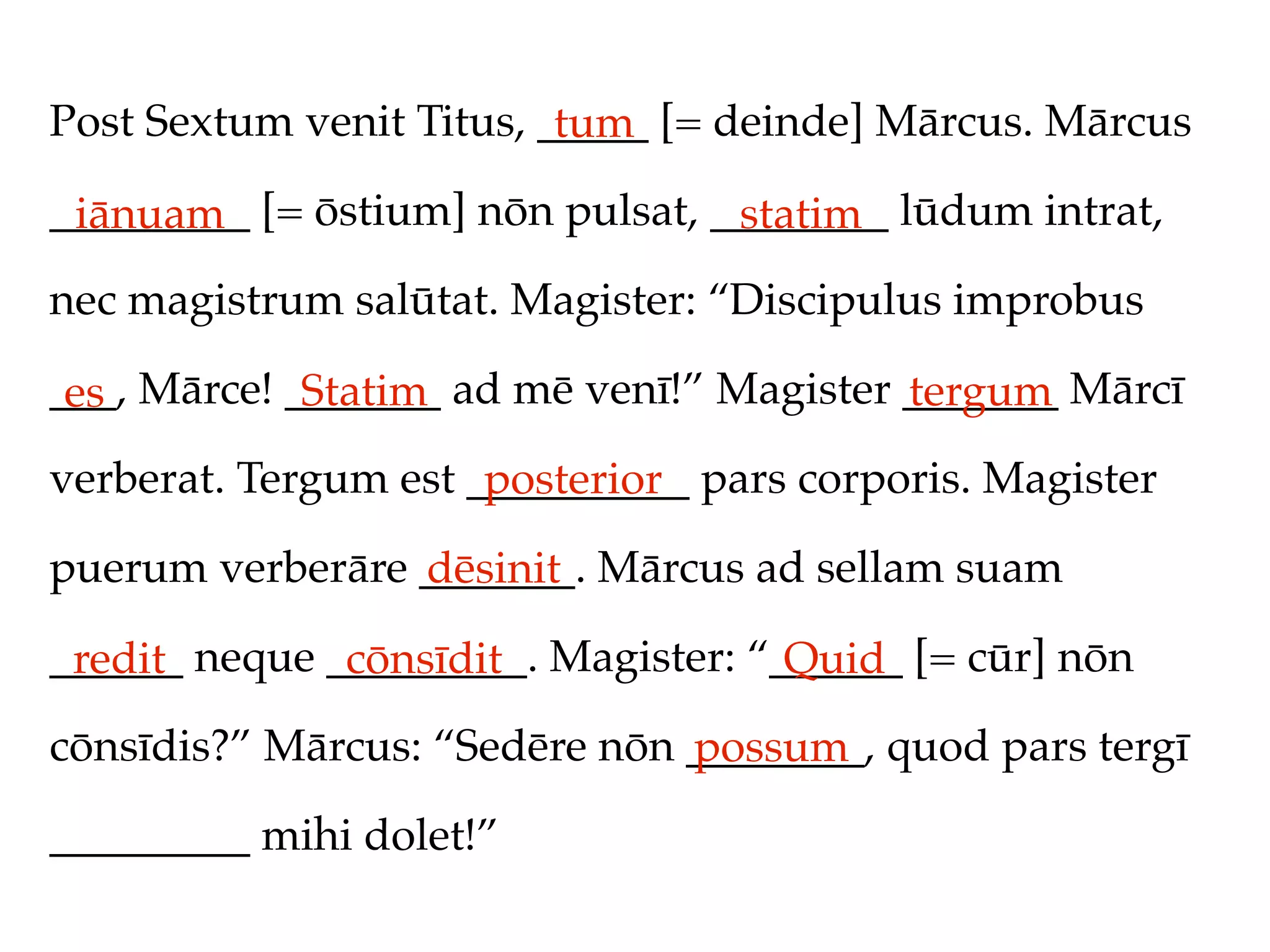 Post Sextum venit Titus, _____ [= deinde] Mārcus. Mārcus
                          tum
_________ [= ōstium] nōn pulsat, ________ lūdum intrat,
 iānuam                           statim
nec magistrum salūtat. Magister: “Discipulus improbus

___, Mārce! _______ ad mē venī!” Magister _______ Mārcī
 es          Statim                       tergum
verberat. Tergum est __________ pars corporis. Magister
                      posterior
puerum verberāre _______. Mārcus ad sellam suam
                 dēsinit
______ neque _________. Magister: “______ [= cūr] nōn
 redit        cōnsīdit              Quid
cōnsīdis?” Mārcus: “Sedēre nōn ________, quod pars tergī
                               possum
_________ mihi dolet!”
 