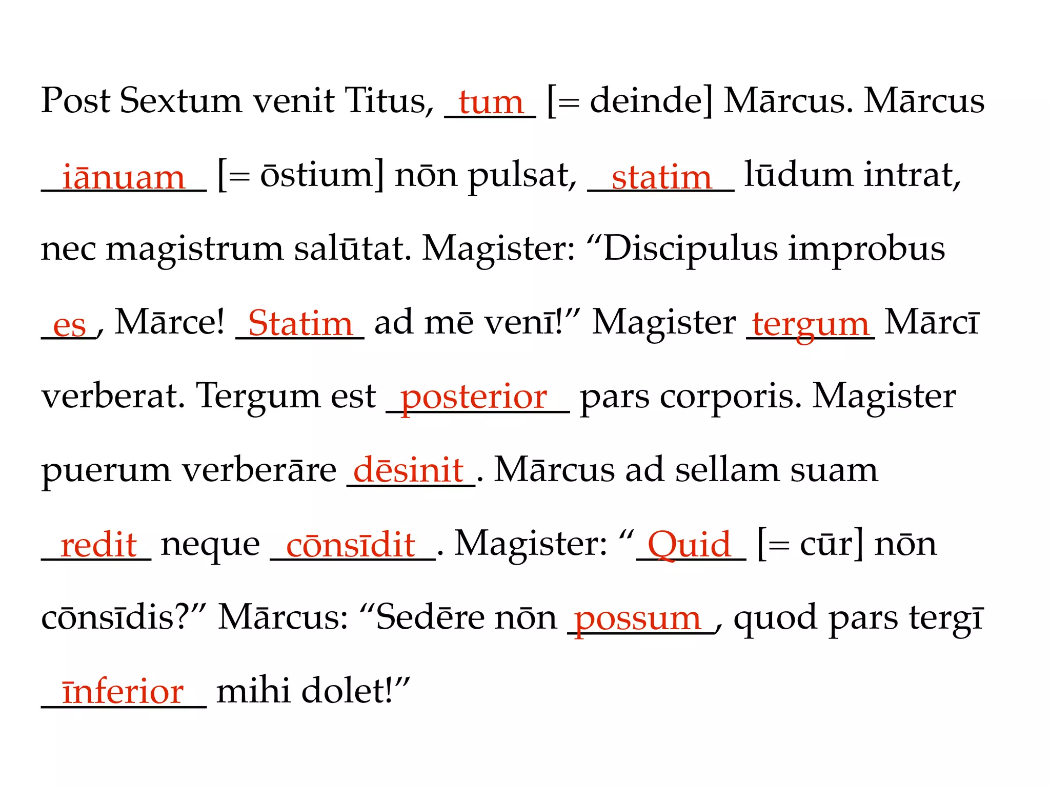 Post Sextum venit Titus, _____ [= deinde] Mārcus. Mārcus
                          tum
_________ [= ōstium] nōn pulsat, ________ lūdum intrat,
 iānuam                           statim
nec magistrum salūtat. Magister: “Discipulus improbus

___, Mārce! _______ ad mē venī!” Magister _______ Mārcī
 es          Statim                       tergum
verberat. Tergum est __________ pars corporis. Magister
                      posterior
puerum verberāre _______. Mārcus ad sellam suam
                 dēsinit
______ neque _________. Magister: “______ [= cūr] nōn
 redit        cōnsīdit              Quid
cōnsīdis?” Mārcus: “Sedēre nōn ________, quod pars tergī
                               possum
_________ mihi dolet!”
 īnferior
 