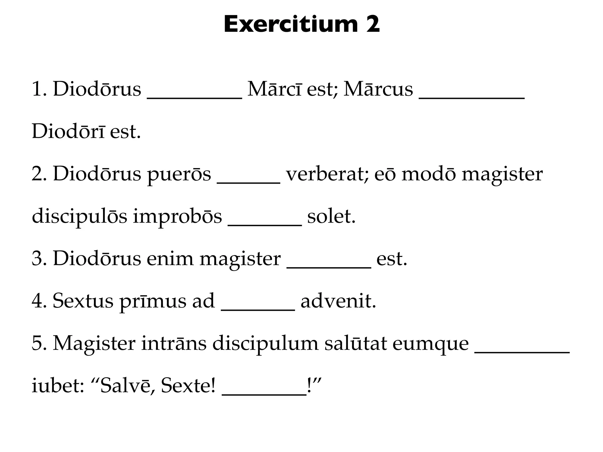 Exercitium 2

1. Diodōrus _________ Mārcī est; Mārcus __________

Diodōrī est.

2. Diodōrus puerōs ______ verberat; eō modō magister

discipulōs improbōs _______ solet.

3. Diodōrus enim magister ________ est.

4. Sextus prīmus ad _______ advenit.

5. Magister intrāns discipulum salūtat eumque _________

iubet: “Salvē, Sexte! ________!”
 