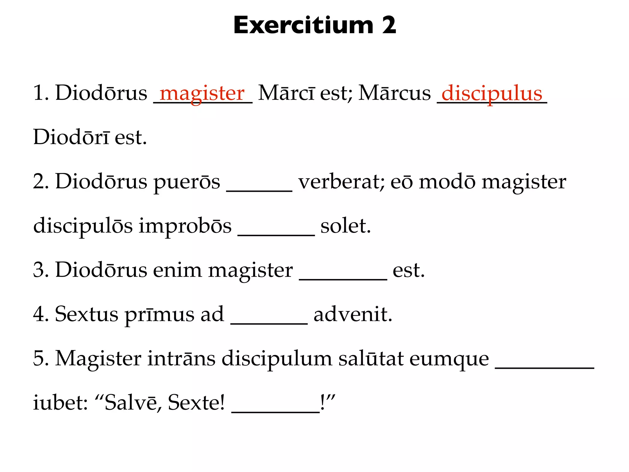 Exercitium 2

1. Diodōrus _________ Mārcī est; Mārcus __________
             magister                   discipulus
Diodōrī est.

2. Diodōrus puerōs ______ verberat; eō modō magister

discipulōs improbōs _______ solet.

3. Diodōrus enim magister ________ est.

4. Sextus prīmus ad _______ advenit.

5. Magister intrāns discipulum salūtat eumque _________

iubet: “Salvē, Sexte! ________!”
 