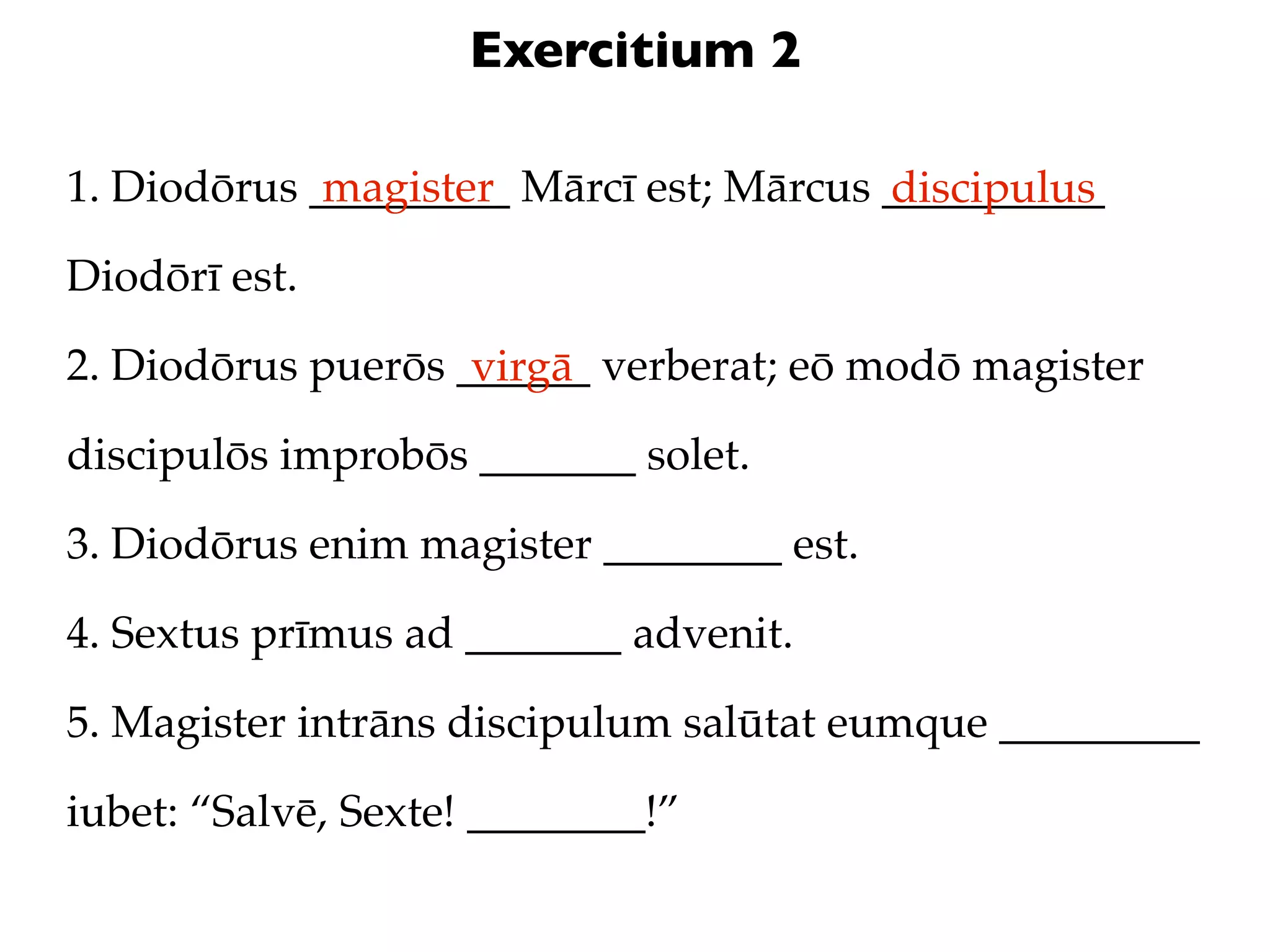 Exercitium 2

1. Diodōrus _________ Mārcī est; Mārcus __________
             magister                   discipulus
Diodōrī est.

2. Diodōrus puerōs ______ verberat; eō modō magister
                    virgā
discipulōs improbōs _______ solet.

3. Diodōrus enim magister ________ est.

4. Sextus prīmus ad _______ advenit.

5. Magister intrāns discipulum salūtat eumque _________

iubet: “Salvē, Sexte! ________!”
 
