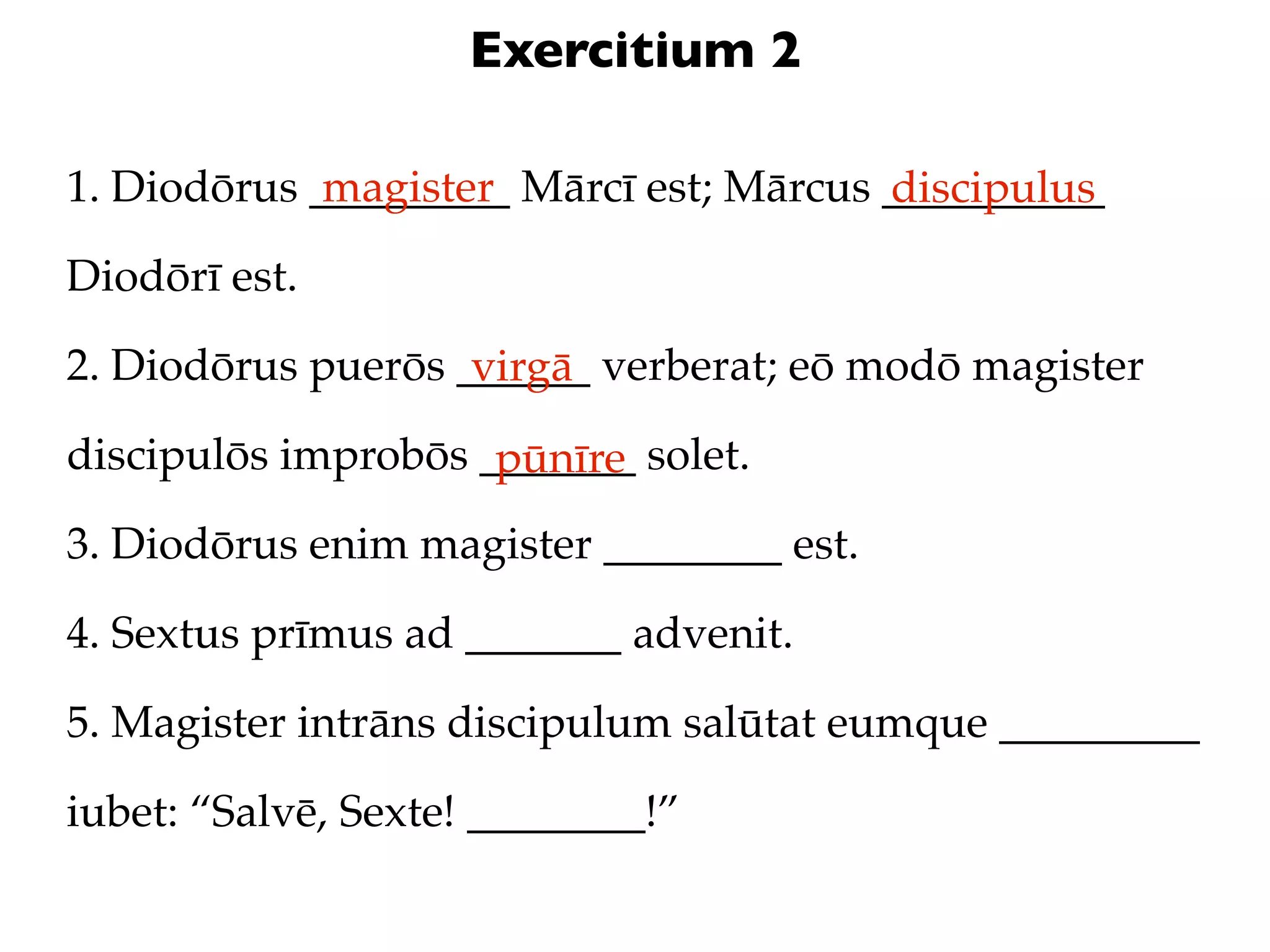 Exercitium 2

1. Diodōrus _________ Mārcī est; Mārcus __________
             magister                   discipulus
Diodōrī est.

2. Diodōrus puerōs ______ verberat; eō modō magister
                    virgā
discipulōs improbōs _______ solet.
                     pūnīre
3. Diodōrus enim magister ________ est.

4. Sextus prīmus ad _______ advenit.

5. Magister intrāns discipulum salūtat eumque _________

iubet: “Salvē, Sexte! ________!”
 