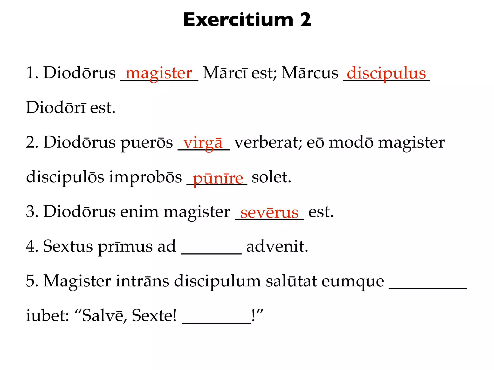 Exercitium 2

1. Diodōrus _________ Mārcī est; Mārcus __________
             magister                   discipulus
Diodōrī est.

2. Diodōrus puerōs ______ verberat; eō modō magister
                    virgā
discipulōs improbōs _______ solet.
                     pūnīre
3. Diodōrus enim magister ________ est.
                           sevērus
4. Sextus prīmus ad _______ advenit.

5. Magister intrāns discipulum salūtat eumque _________

iubet: “Salvē, Sexte! ________!”
 