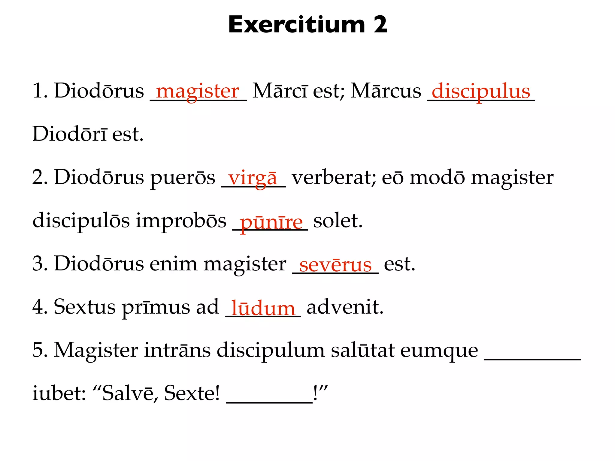 Exercitium 2

1. Diodōrus _________ Mārcī est; Mārcus __________
             magister                   discipulus
Diodōrī est.

2. Diodōrus puerōs ______ verberat; eō modō magister
                    virgā
discipulōs improbōs _______ solet.
                     pūnīre
3. Diodōrus enim magister ________ est.
                           sevērus
4. Sextus prīmus ad _______ advenit.
                     lūdum
5. Magister intrāns discipulum salūtat eumque _________

iubet: “Salvē, Sexte! ________!”
 