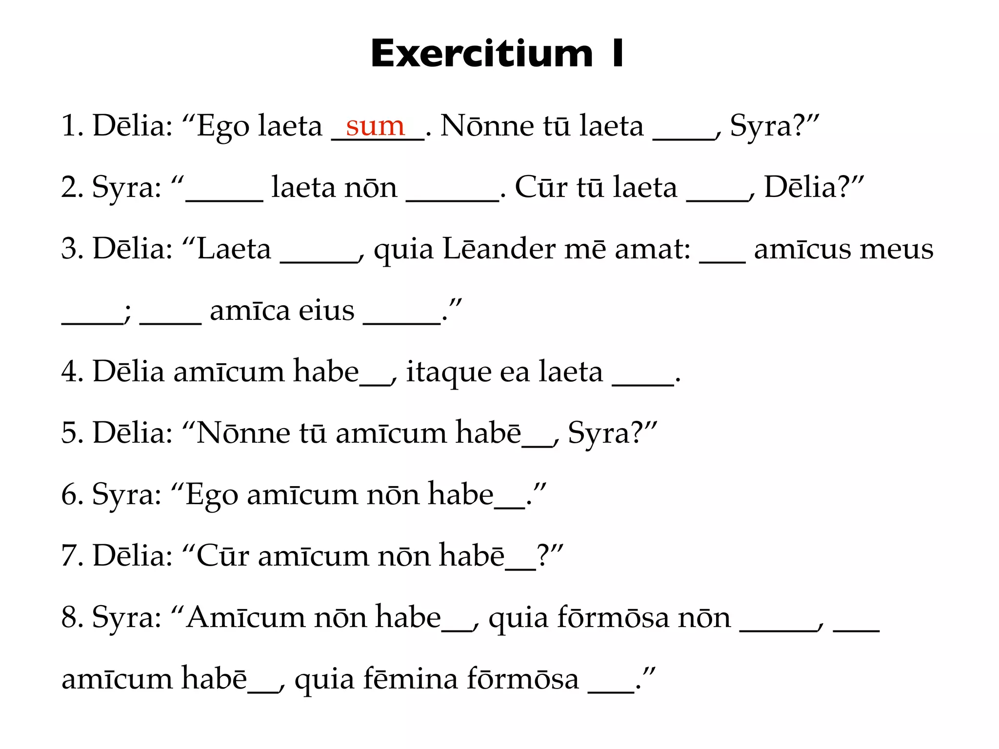 Exercitium 1
                      sum
1. Dēlia: “Ego laeta ______. Nōnne tū laeta ____, Syra?”
2. Syra: “_____ laeta nōn ______. Cūr tū laeta ____, Dēlia?”
3. Dēlia: “Laeta _____, quia Lēander mē amat: ___ amīcus meus
____; ____ amīca eius _____.”
4. Dēlia amīcum habe__, itaque ea laeta ____.
5. Dēlia: “Nōnne tū amīcum habē__, Syra?”
6. Syra: “Ego amīcum nōn habe__.”
7. Dēlia: “Cūr amīcum nōn habē__?”
8. Syra: “Amīcum nōn habe__, quia fōrmōsa nōn _____, ___
amīcum habē__, quia fēmina fōrmōsa ___.”
 
