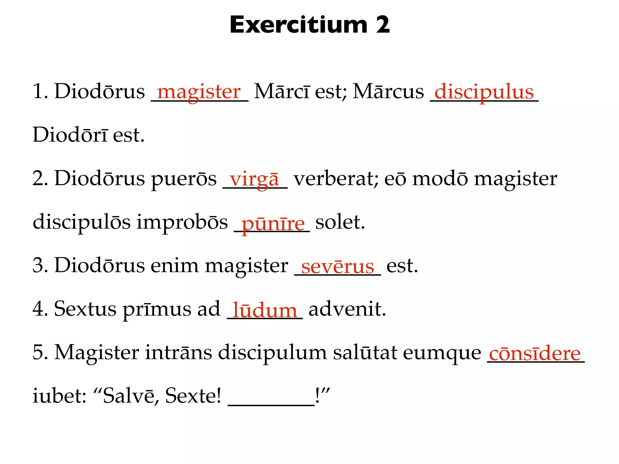Exercitium 2

1. Diodōrus _________ Mārcī est; Mārcus __________
             magister                   discipulus
Diodōrī est.

2. Diodōrus puerōs ______ verberat; eō modō magister
                    virgā
discipulōs improbōs _______ solet.
                     pūnīre
3. Diodōrus enim magister ________ est.
                           sevērus
4. Sextus prīmus ad _______ advenit.
                     lūdum
5. Magister intrāns discipulum salūtat eumque _________
                                              cōnsīdere
iubet: “Salvē, Sexte! ________!”
 