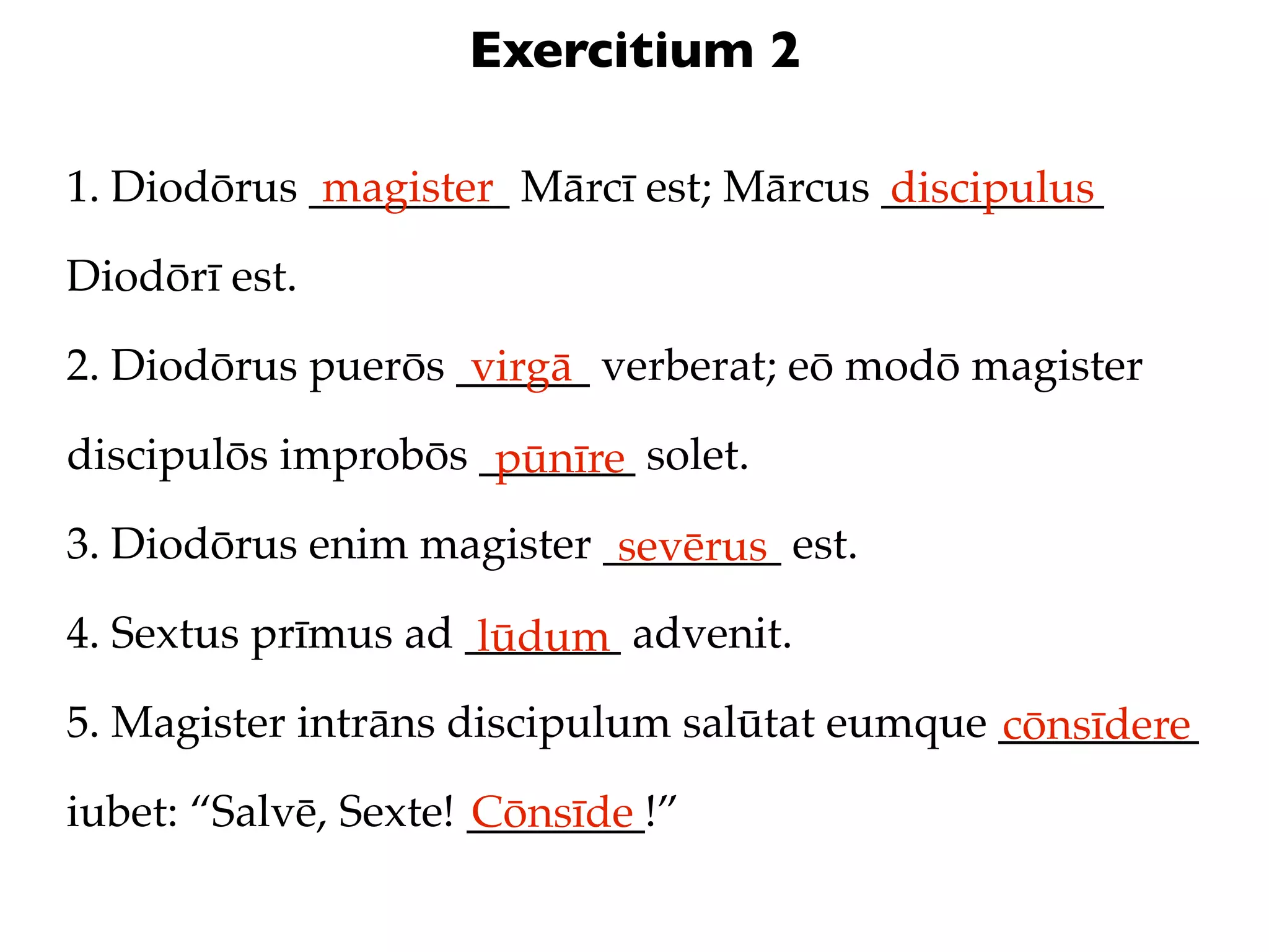 Exercitium 2

1. Diodōrus _________ Mārcī est; Mārcus __________
             magister                   discipulus
Diodōrī est.

2. Diodōrus puerōs ______ verberat; eō modō magister
                    virgā
discipulōs improbōs _______ solet.
                     pūnīre
3. Diodōrus enim magister ________ est.
                           sevērus
4. Sextus prīmus ad _______ advenit.
                     lūdum
5. Magister intrāns discipulum salūtat eumque _________
                                              cōnsīdere
iubet: “Salvē, Sexte! ________!”
                      Cōnsīde
 