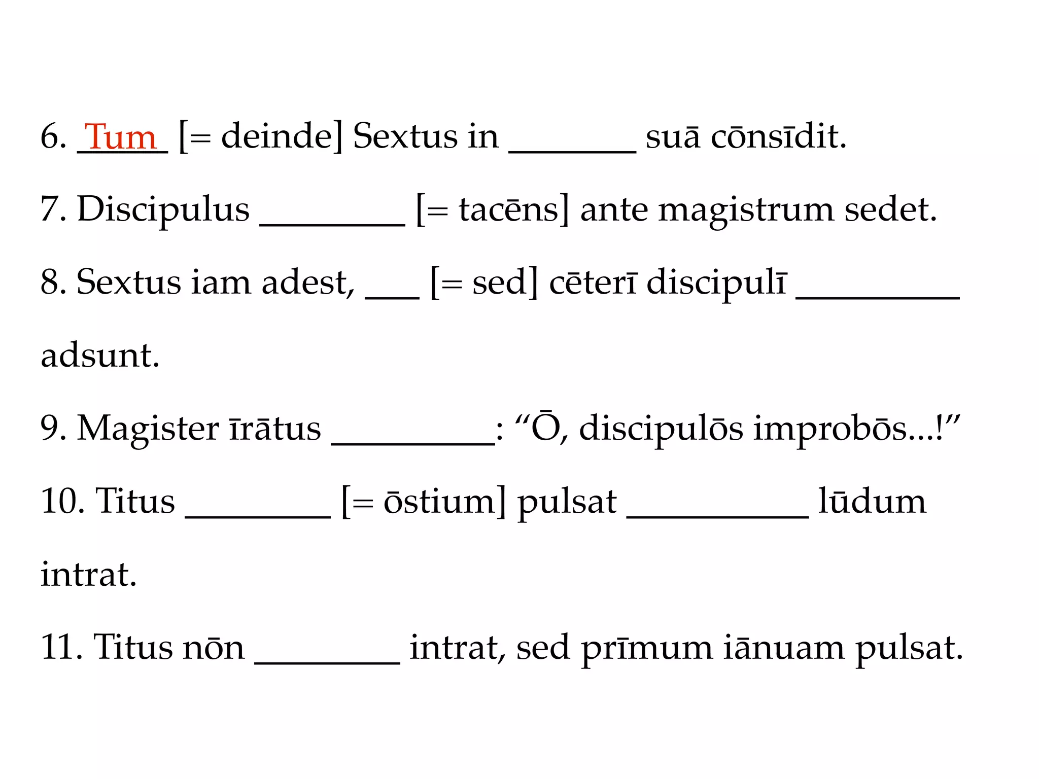 6. _____ [= deinde] Sextus in _______ suā cōnsīdit.
   Tum
7. Discipulus ________ [= tacēns] ante magistrum sedet.

8. Sextus iam adest, ___ [= sed] cēterī discipulī _________

adsunt.

9. Magister īrātus _________: “Ō, discipulōs improbōs...!”

10. Titus ________ [= ōstium] pulsat __________ lūdum

intrat.

11. Titus nōn ________ intrat, sed prīmum iānuam pulsat.
 
