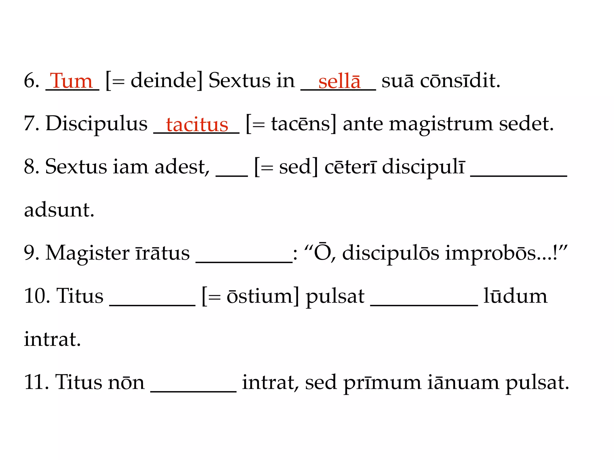 6. _____ [= deinde] Sextus in _______ suā cōnsīdit.
   Tum                          sellā
7. Discipulus ________ [= tacēns] ante magistrum sedet.
               tacitus
8. Sextus iam adest, ___ [= sed] cēterī discipulī _________

adsunt.

9. Magister īrātus _________: “Ō, discipulōs improbōs...!”

10. Titus ________ [= ōstium] pulsat __________ lūdum

intrat.

11. Titus nōn ________ intrat, sed prīmum iānuam pulsat.
 