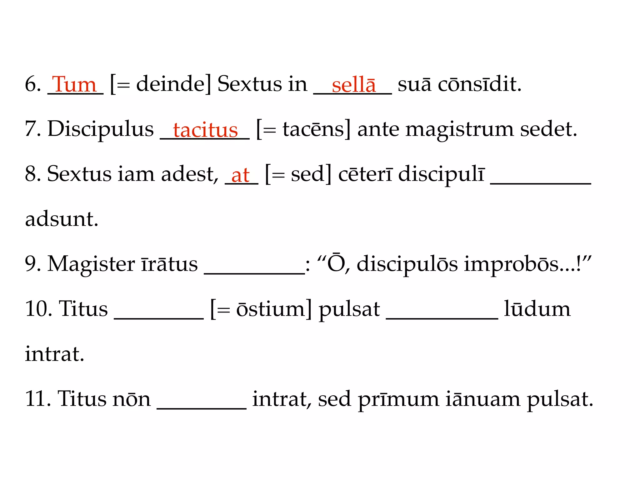 6. _____ [= deinde] Sextus in _______ suā cōnsīdit.
   Tum                          sellā
7. Discipulus ________ [= tacēns] ante magistrum sedet.
               tacitus
8. Sextus iam adest, ___ [= sed] cēterī discipulī _________
                      at
adsunt.

9. Magister īrātus _________: “Ō, discipulōs improbōs...!”

10. Titus ________ [= ōstium] pulsat __________ lūdum

intrat.

11. Titus nōn ________ intrat, sed prīmum iānuam pulsat.
 