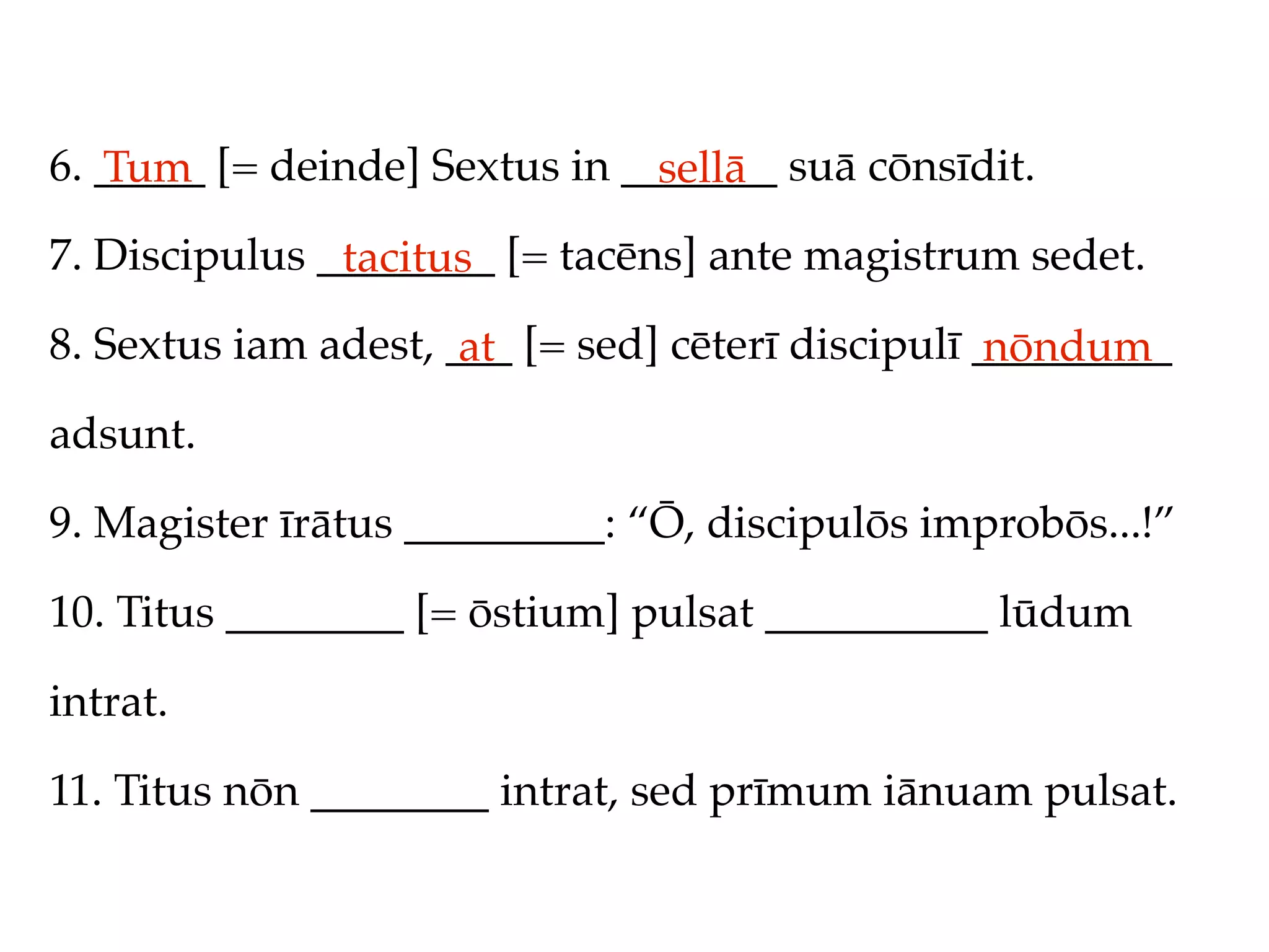 6. _____ [= deinde] Sextus in _______ suā cōnsīdit.
   Tum                          sellā
7. Discipulus ________ [= tacēns] ante magistrum sedet.
               tacitus
8. Sextus iam adest, ___ [= sed] cēterī discipulī _________
                      at                           nōndum
adsunt.

9. Magister īrātus _________: “Ō, discipulōs improbōs...!”

10. Titus ________ [= ōstium] pulsat __________ lūdum

intrat.

11. Titus nōn ________ intrat, sed prīmum iānuam pulsat.
 