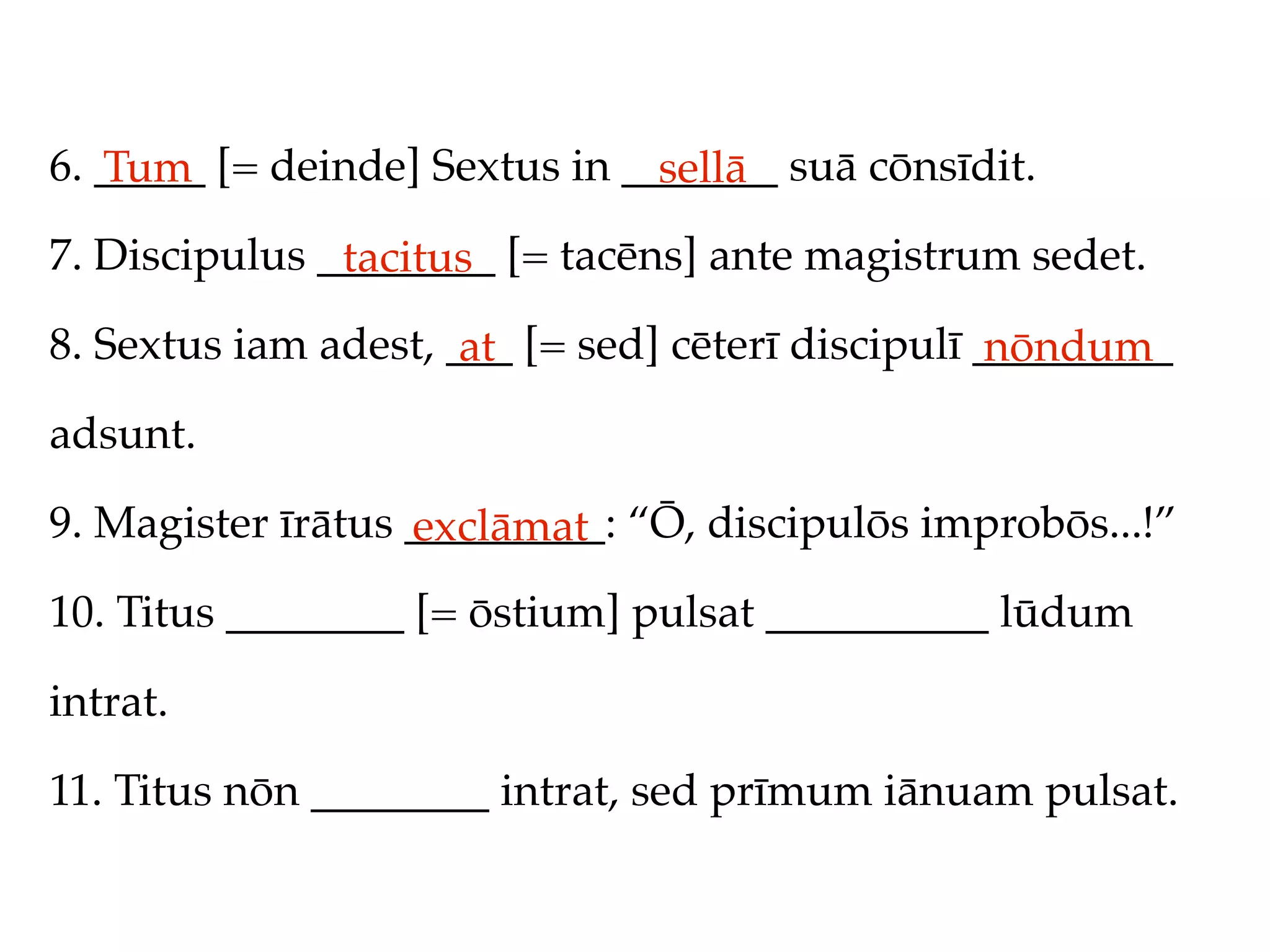 6. _____ [= deinde] Sextus in _______ suā cōnsīdit.
   Tum                          sellā
7. Discipulus ________ [= tacēns] ante magistrum sedet.
               tacitus
8. Sextus iam adest, ___ [= sed] cēterī discipulī _________
                      at                           nōndum
adsunt.

9. Magister īrātus _________: “Ō, discipulōs improbōs...!”
                   exclāmat
10. Titus ________ [= ōstium] pulsat __________ lūdum

intrat.

11. Titus nōn ________ intrat, sed prīmum iānuam pulsat.
 