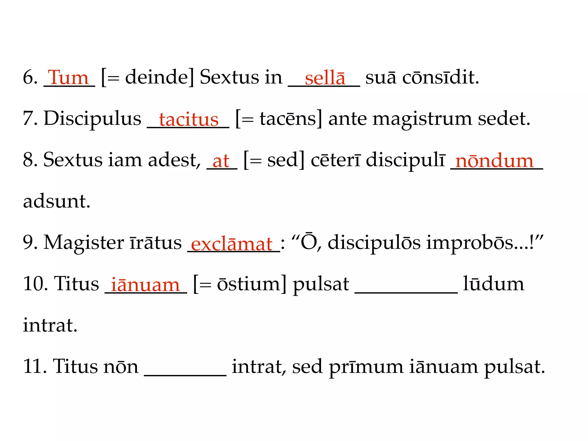 6. _____ [= deinde] Sextus in _______ suā cōnsīdit.
   Tum                          sellā
7. Discipulus ________ [= tacēns] ante magistrum sedet.
               tacitus
8. Sextus iam adest, ___ [= sed] cēterī discipulī _________
                      at                           nōndum
adsunt.

9. Magister īrātus _________: “Ō, discipulōs improbōs...!”
                   exclāmat
10. Titus ________ [= ōstium] pulsat __________ lūdum
           iānuam
intrat.

11. Titus nōn ________ intrat, sed prīmum iānuam pulsat.
 