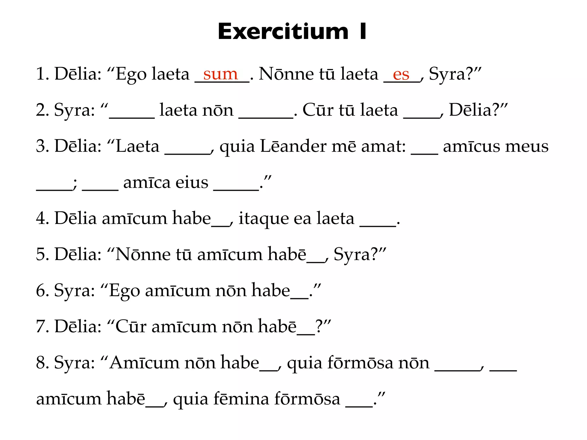 Exercitium 1
                      sum
1. Dēlia: “Ego laeta ______. Nōnne tū laeta ____, Syra?”
                                             es
2. Syra: “_____ laeta nōn ______. Cūr tū laeta ____, Dēlia?”
3. Dēlia: “Laeta _____, quia Lēander mē amat: ___ amīcus meus
____; ____ amīca eius _____.”
4. Dēlia amīcum habe__, itaque ea laeta ____.
5. Dēlia: “Nōnne tū amīcum habē__, Syra?”
6. Syra: “Ego amīcum nōn habe__.”
7. Dēlia: “Cūr amīcum nōn habē__?”
8. Syra: “Amīcum nōn habe__, quia fōrmōsa nōn _____, ___
amīcum habē__, quia fēmina fōrmōsa ___.”
 