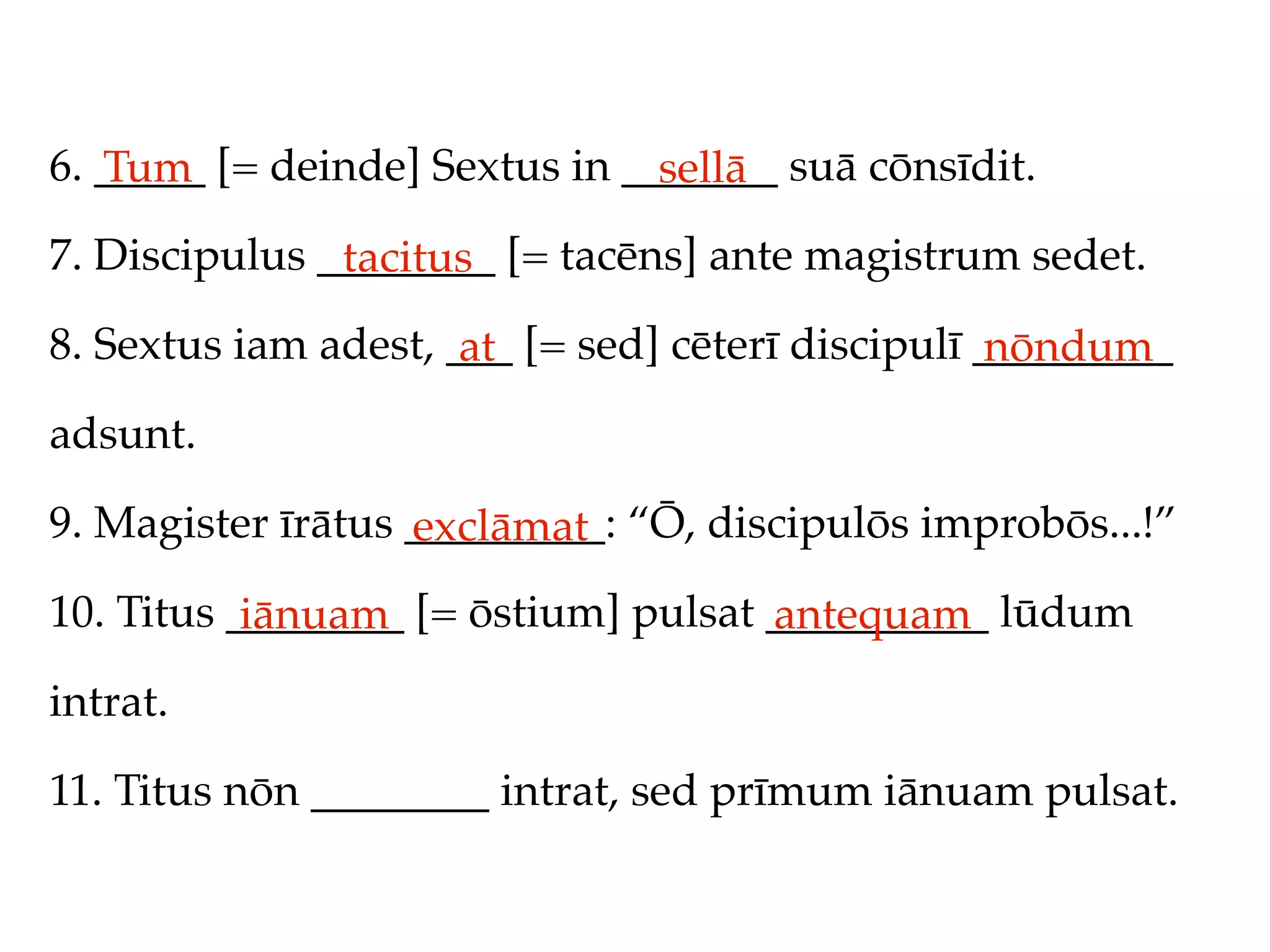 6. _____ [= deinde] Sextus in _______ suā cōnsīdit.
   Tum                          sellā
7. Discipulus ________ [= tacēns] ante magistrum sedet.
               tacitus
8. Sextus iam adest, ___ [= sed] cēterī discipulī _________
                      at                           nōndum
adsunt.

9. Magister īrātus _________: “Ō, discipulōs improbōs...!”
                   exclāmat
10. Titus ________ [= ōstium] pulsat __________ lūdum
           iānuam                    antequam
intrat.

11. Titus nōn ________ intrat, sed prīmum iānuam pulsat.
 
