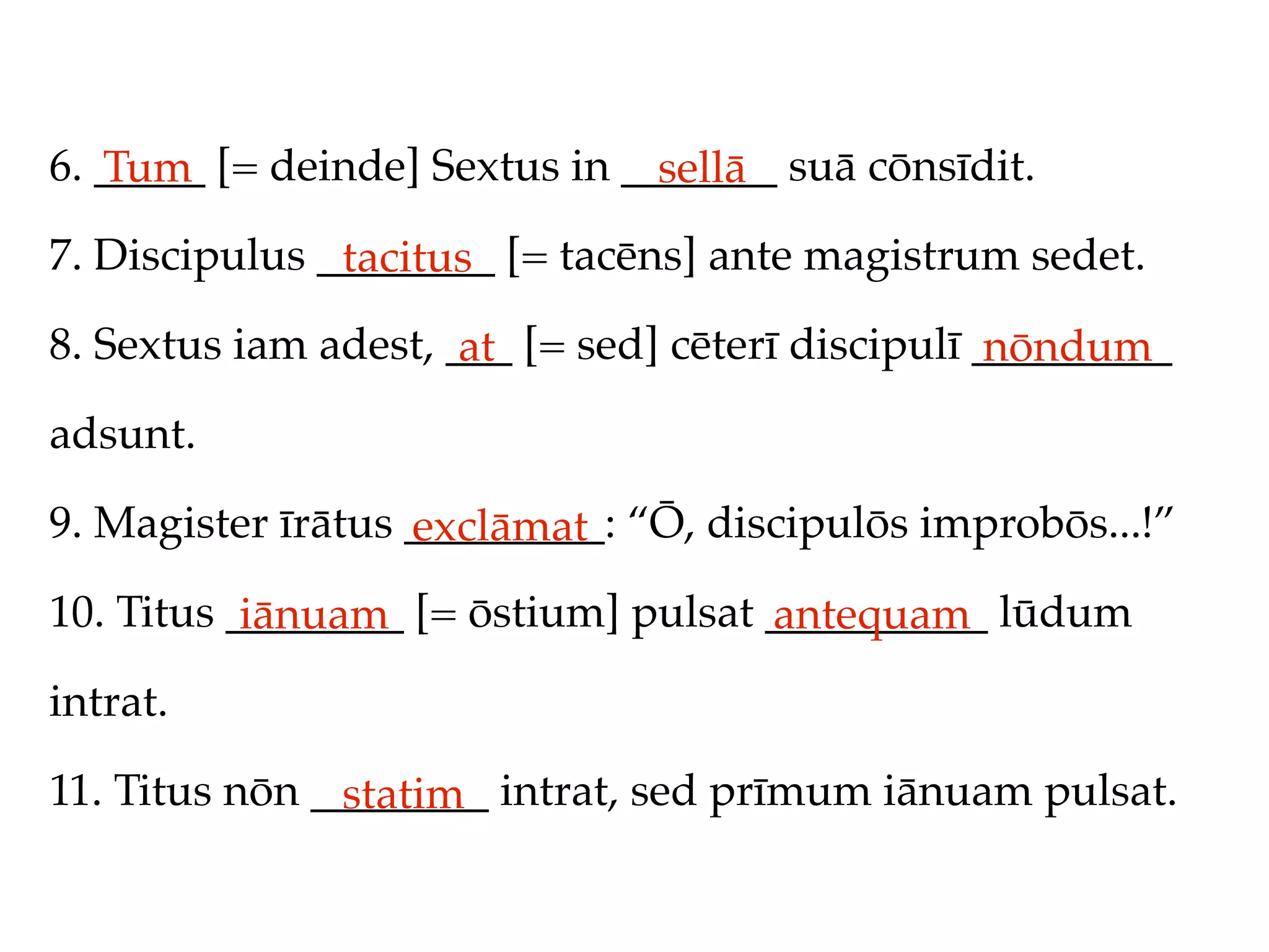 6. _____ [= deinde] Sextus in _______ suā cōnsīdit.
   Tum                          sellā
7. Discipulus ________ [= tacēns] ante magistrum sedet.
               tacitus
8. Sextus iam adest, ___ [= sed] cēterī discipulī _________
                      at                           nōndum
adsunt.

9. Magister īrātus _________: “Ō, discipulōs improbōs...!”
                   exclāmat
10. Titus ________ [= ōstium] pulsat __________ lūdum
           iānuam                    antequam
intrat.

11. Titus nōn ________ intrat, sed prīmum iānuam pulsat.
               statim
 