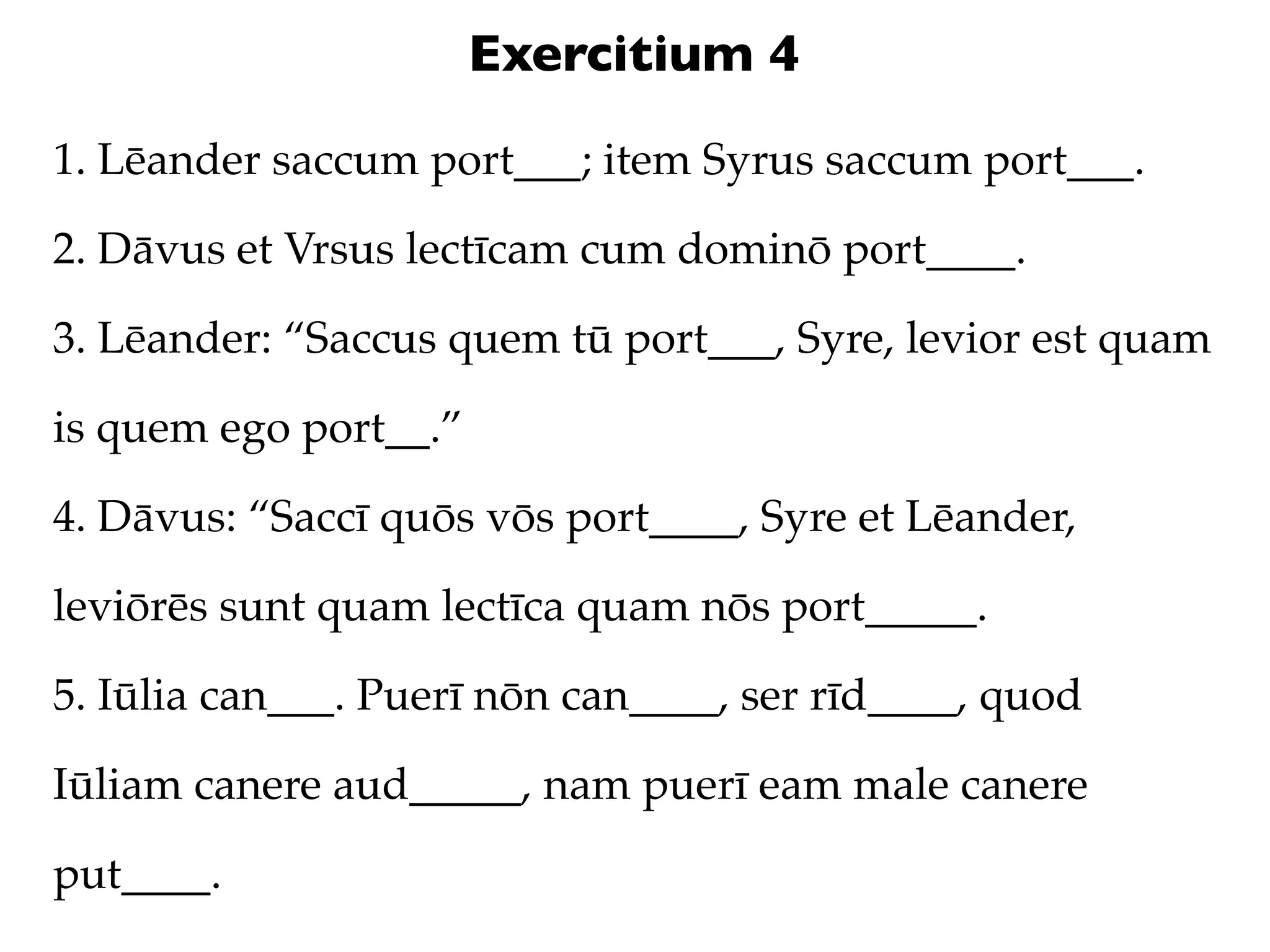 Exercitium 4
1. Lēander saccum port___; item Syrus saccum port___.

2. Dāvus et Vrsus lectīcam cum dominō port____.

3. Lēander: “Saccus quem tū port___, Syre, levior est quam

is quem ego port__.”

4. Dāvus: “Saccī quōs vōs port____, Syre et Lēander,

leviōrēs sunt quam lectīca quam nōs port_____.

5. Iūlia can___. Puerī nōn can____, ser rīd____, quod

Iūliam canere aud_____, nam puerī eam male canere

put____.
 