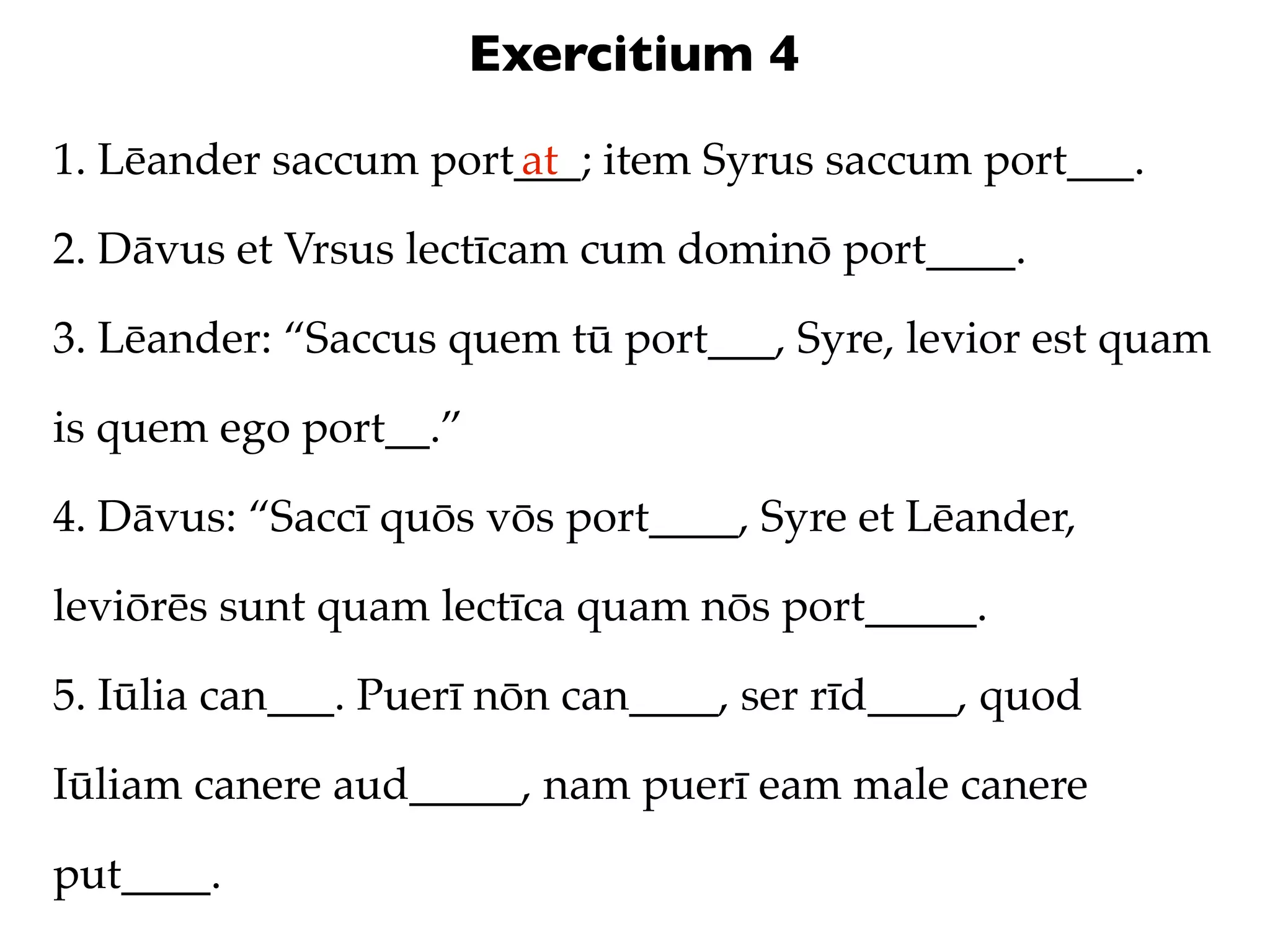 Exercitium 4
1. Lēander saccum port___; item Syrus saccum port___.
                      at

2. Dāvus et Vrsus lectīcam cum dominō port____.

3. Lēander: “Saccus quem tū port___, Syre, levior est quam

is quem ego port__.”

4. Dāvus: “Saccī quōs vōs port____, Syre et Lēander,

leviōrēs sunt quam lectīca quam nōs port_____.

5. Iūlia can___. Puerī nōn can____, ser rīd____, quod

Iūliam canere aud_____, nam puerī eam male canere

put____.
 