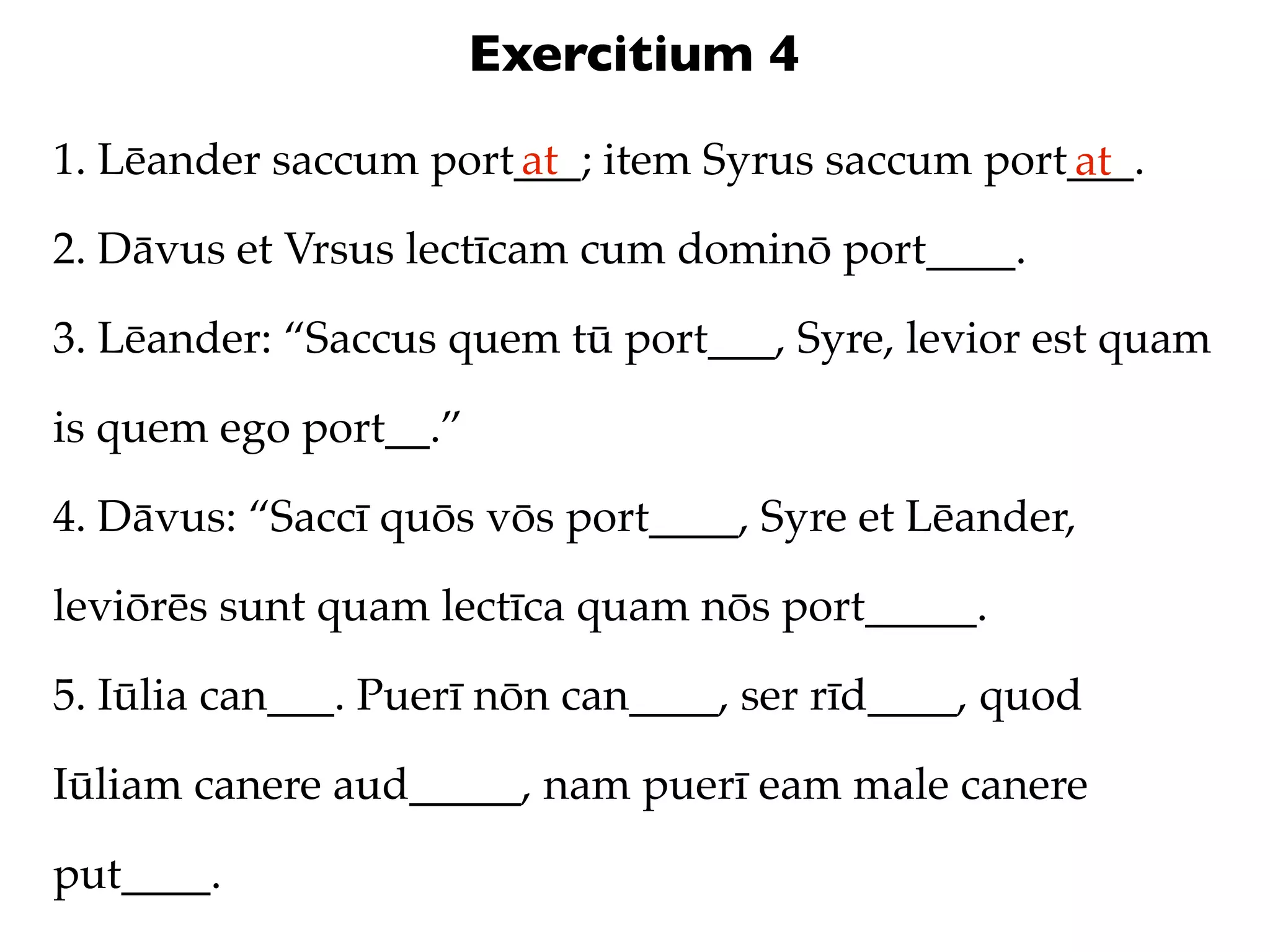 Exercitium 4
1. Lēander saccum port___; item Syrus saccum port___.
                      at                         at
2. Dāvus et Vrsus lectīcam cum dominō port____.

3. Lēander: “Saccus quem tū port___, Syre, levior est quam

is quem ego port__.”

4. Dāvus: “Saccī quōs vōs port____, Syre et Lēander,

leviōrēs sunt quam lectīca quam nōs port_____.

5. Iūlia can___. Puerī nōn can____, ser rīd____, quod

Iūliam canere aud_____, nam puerī eam male canere

put____.
 