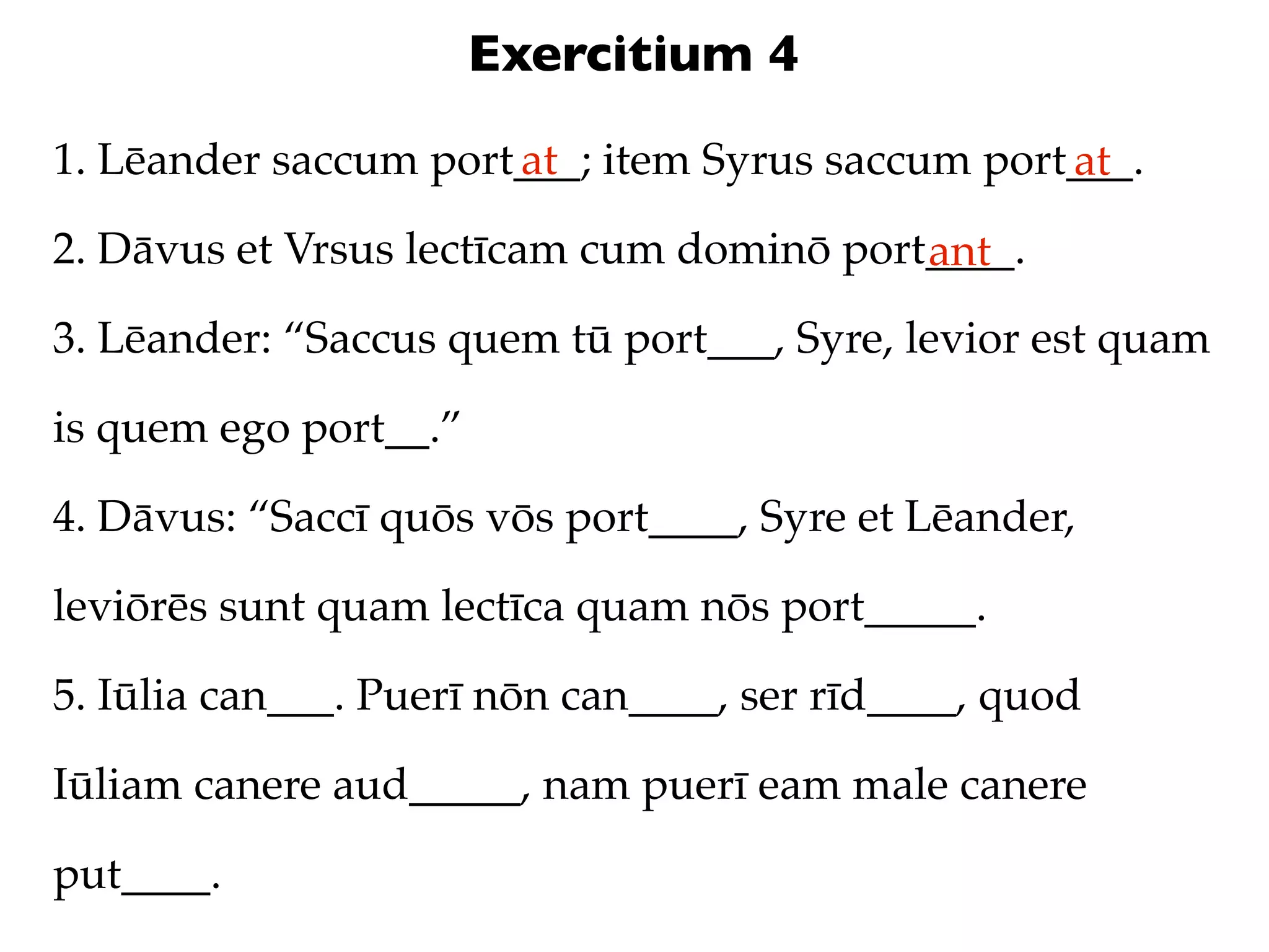 Exercitium 4
1. Lēander saccum port___; item Syrus saccum port___.
                      at                         at
2. Dāvus et Vrsus lectīcam cum dominō port____.
                                          ant
3. Lēander: “Saccus quem tū port___, Syre, levior est quam

is quem ego port__.”

4. Dāvus: “Saccī quōs vōs port____, Syre et Lēander,

leviōrēs sunt quam lectīca quam nōs port_____.

5. Iūlia can___. Puerī nōn can____, ser rīd____, quod

Iūliam canere aud_____, nam puerī eam male canere

put____.
 