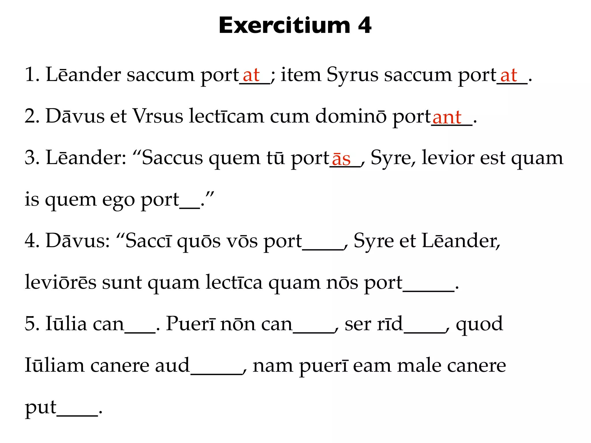 Exercitium 4
1. Lēander saccum port___; item Syrus saccum port___.
                      at                         at
2. Dāvus et Vrsus lectīcam cum dominō port____.
                                          ant
3. Lēander: “Saccus quem tū port___, Syre, levior est quam
                                ās
is quem ego port__.”

4. Dāvus: “Saccī quōs vōs port____, Syre et Lēander,

leviōrēs sunt quam lectīca quam nōs port_____.

5. Iūlia can___. Puerī nōn can____, ser rīd____, quod

Iūliam canere aud_____, nam puerī eam male canere

put____.
 