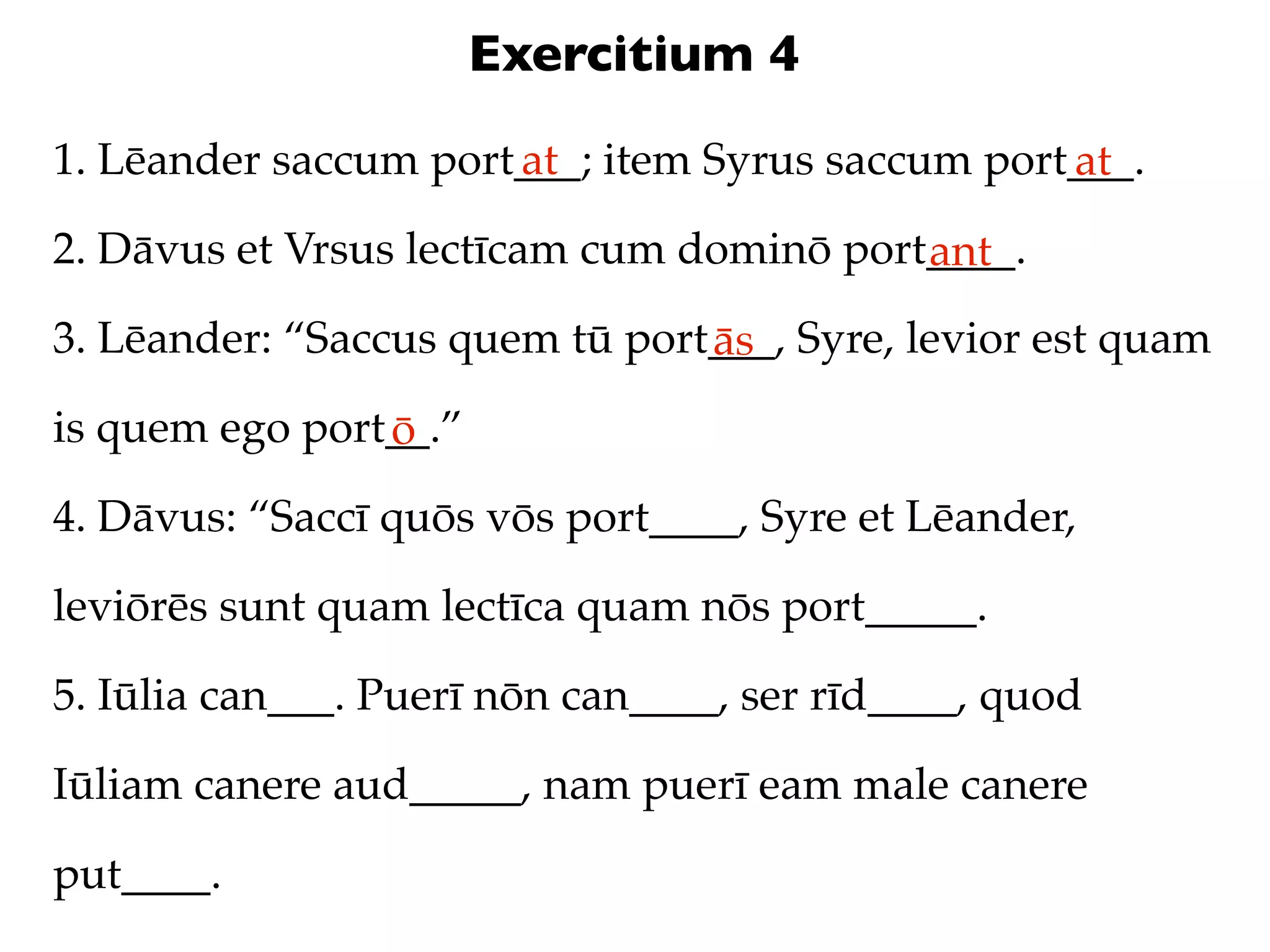 Exercitium 4
1. Lēander saccum port___; item Syrus saccum port___.
                      at                         at
2. Dāvus et Vrsus lectīcam cum dominō port____.
                                          ant
3. Lēander: “Saccus quem tū port___, Syre, levior est quam
                                ās
is quem ego port__.”
                ō
4. Dāvus: “Saccī quōs vōs port____, Syre et Lēander,

leviōrēs sunt quam lectīca quam nōs port_____.

5. Iūlia can___. Puerī nōn can____, ser rīd____, quod

Iūliam canere aud_____, nam puerī eam male canere

put____.
 