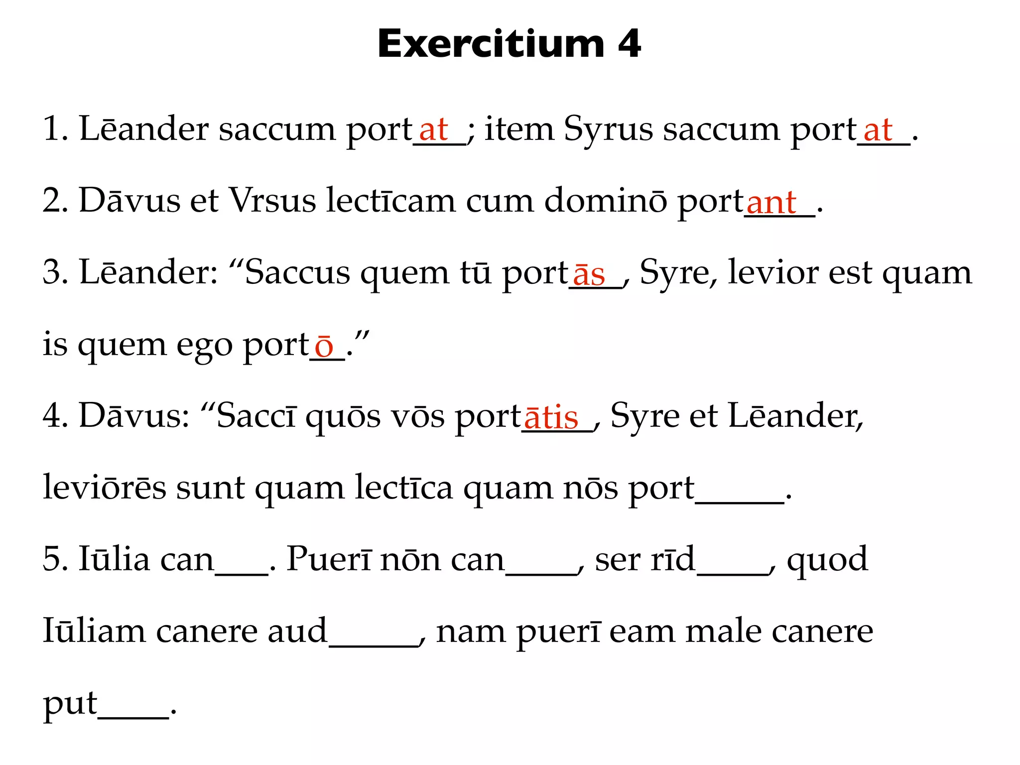 Exercitium 4
1. Lēander saccum port___; item Syrus saccum port___.
                      at                         at
2. Dāvus et Vrsus lectīcam cum dominō port____.
                                          ant
3. Lēander: “Saccus quem tū port___, Syre, levior est quam
                                ās
is quem ego port__.”
                ō
4. Dāvus: “Saccī quōs vōs port____, Syre et Lēander,
                              ātis
leviōrēs sunt quam lectīca quam nōs port_____.

5. Iūlia can___. Puerī nōn can____, ser rīd____, quod

Iūliam canere aud_____, nam puerī eam male canere

put____.
 