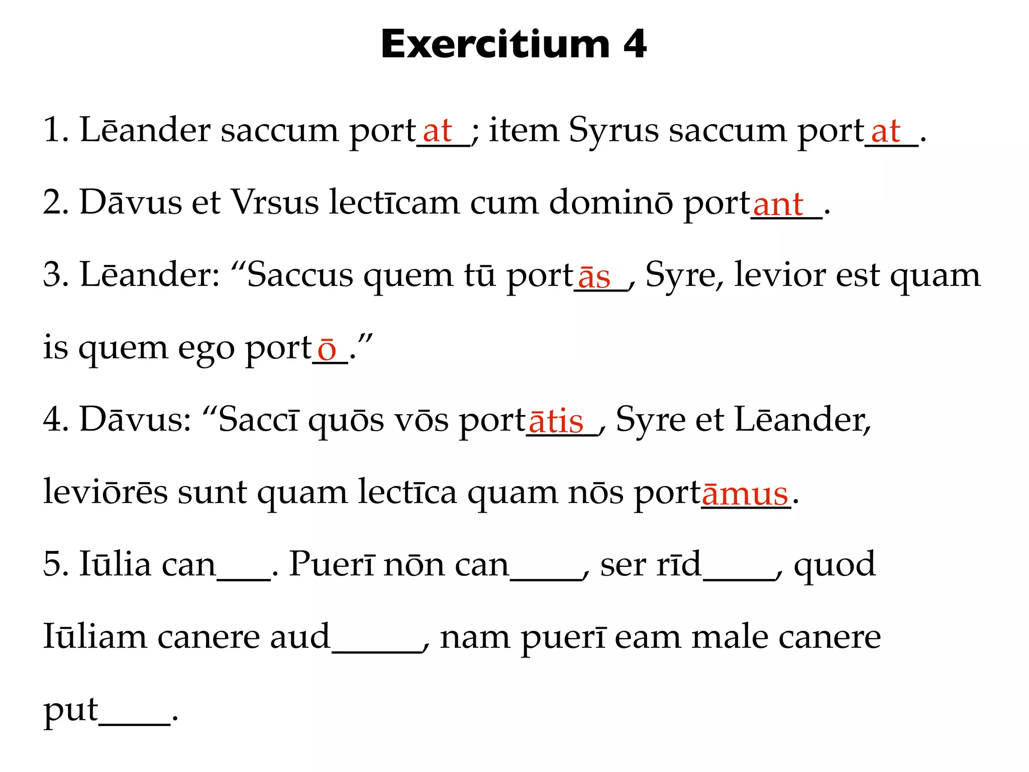 Exercitium 4
1. Lēander saccum port___; item Syrus saccum port___.
                      at                         at
2. Dāvus et Vrsus lectīcam cum dominō port____.
                                          ant
3. Lēander: “Saccus quem tū port___, Syre, levior est quam
                                ās
is quem ego port__.”
                ō
4. Dāvus: “Saccī quōs vōs port____, Syre et Lēander,
                              ātis
leviōrēs sunt quam lectīca quam nōs port_____.
                                        āmus
5. Iūlia can___. Puerī nōn can____, ser rīd____, quod

Iūliam canere aud_____, nam puerī eam male canere

put____.
 