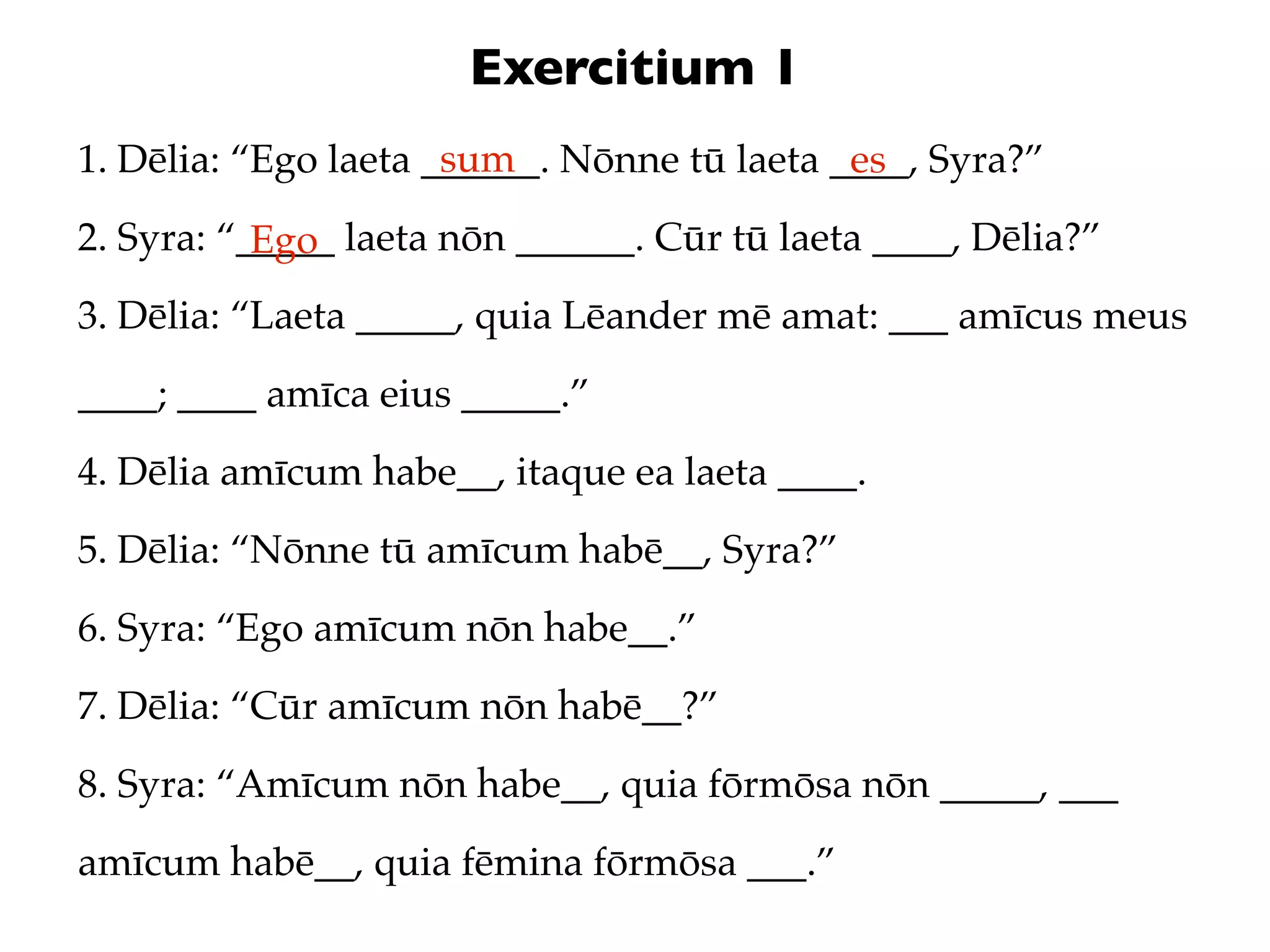 Exercitium 1
                      sum
1. Dēlia: “Ego laeta ______. Nōnne tū laeta ____, Syra?”
                                             es
2. Syra: “_____ laeta nōn ______. Cūr tū laeta ____, Dēlia?”
           Ego
3. Dēlia: “Laeta _____, quia Lēander mē amat: ___ amīcus meus
____; ____ amīca eius _____.”
4. Dēlia amīcum habe__, itaque ea laeta ____.
5. Dēlia: “Nōnne tū amīcum habē__, Syra?”
6. Syra: “Ego amīcum nōn habe__.”
7. Dēlia: “Cūr amīcum nōn habē__?”
8. Syra: “Amīcum nōn habe__, quia fōrmōsa nōn _____, ___
amīcum habē__, quia fēmina fōrmōsa ___.”
 
