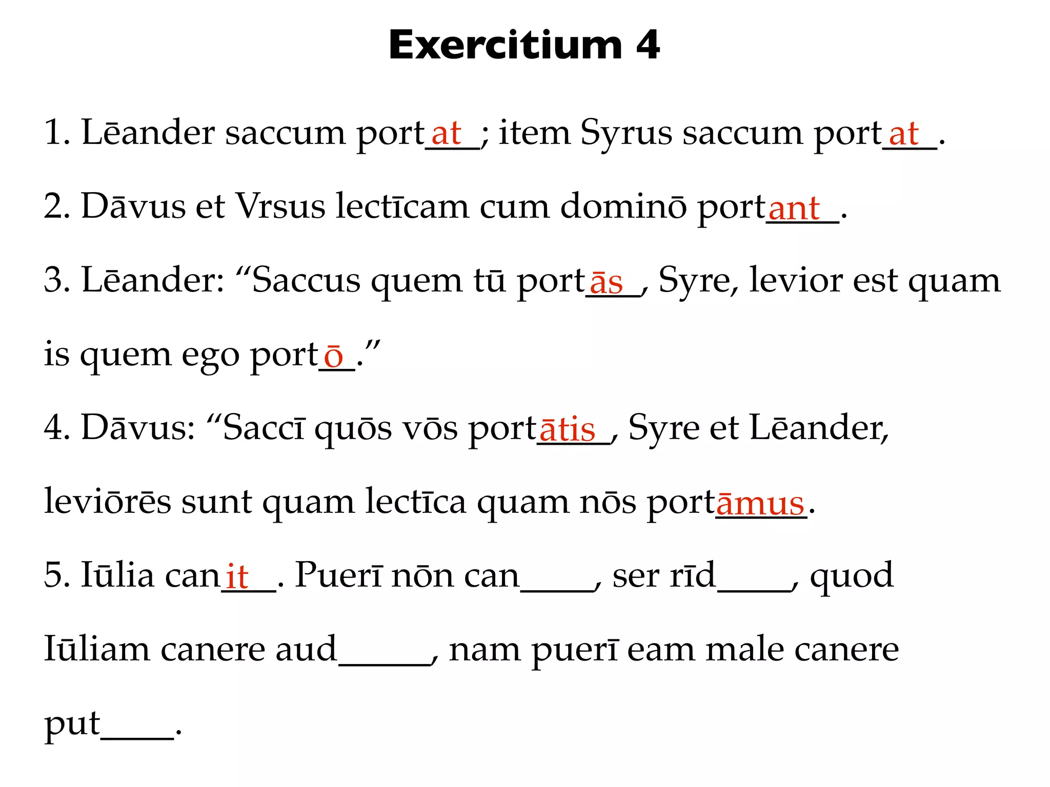 Exercitium 4
1. Lēander saccum port___; item Syrus saccum port___.
                      at                         at
2. Dāvus et Vrsus lectīcam cum dominō port____.
                                          ant
3. Lēander: “Saccus quem tū port___, Syre, levior est quam
                                ās
is quem ego port__.”
                ō
4. Dāvus: “Saccī quōs vōs port____, Syre et Lēander,
                              ātis
leviōrēs sunt quam lectīca quam nōs port_____.
                                        āmus
5. Iūlia can___. Puerī nōn can____, ser rīd____, quod
            it
Iūliam canere aud_____, nam puerī eam male canere

put____.
 