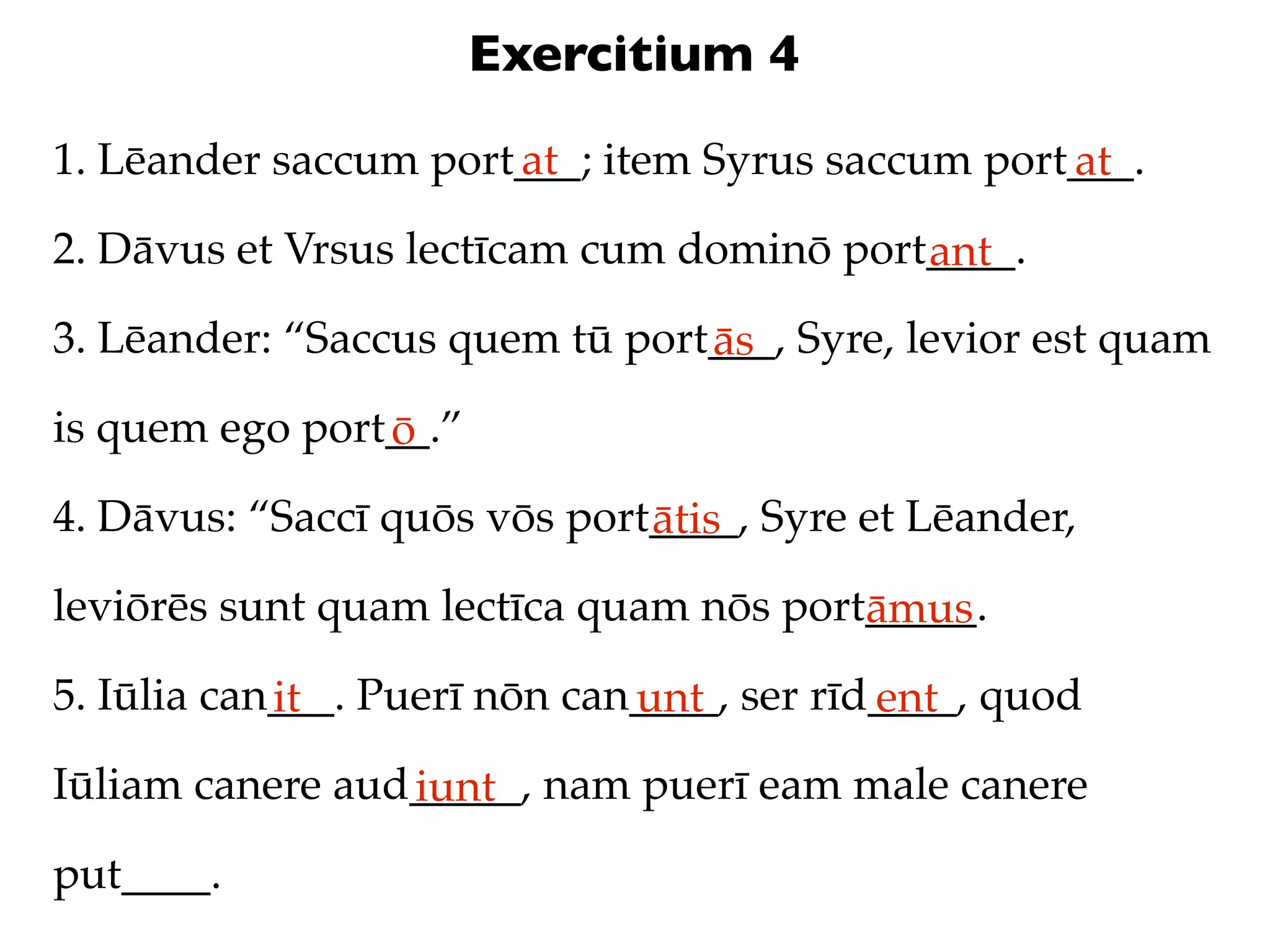 Exercitium 4
1. Lēander saccum port___; item Syrus saccum port___.
                      at                         at
2. Dāvus et Vrsus lectīcam cum dominō port____.
                                          ant
3. Lēander: “Saccus quem tū port___, Syre, levior est quam
                                ās
is quem ego port__.”
                ō
4. Dāvus: “Saccī quōs vōs port____, Syre et Lēander,
                              ātis
leviōrēs sunt quam lectīca quam nōs port_____.
                                        āmus
5. Iūlia can___. Puerī nōn can____, ser rīd____, quod
            it                unt          ent
Iūliam canere aud_____, nam puerī eam male canere
                 iunt
put____.
 