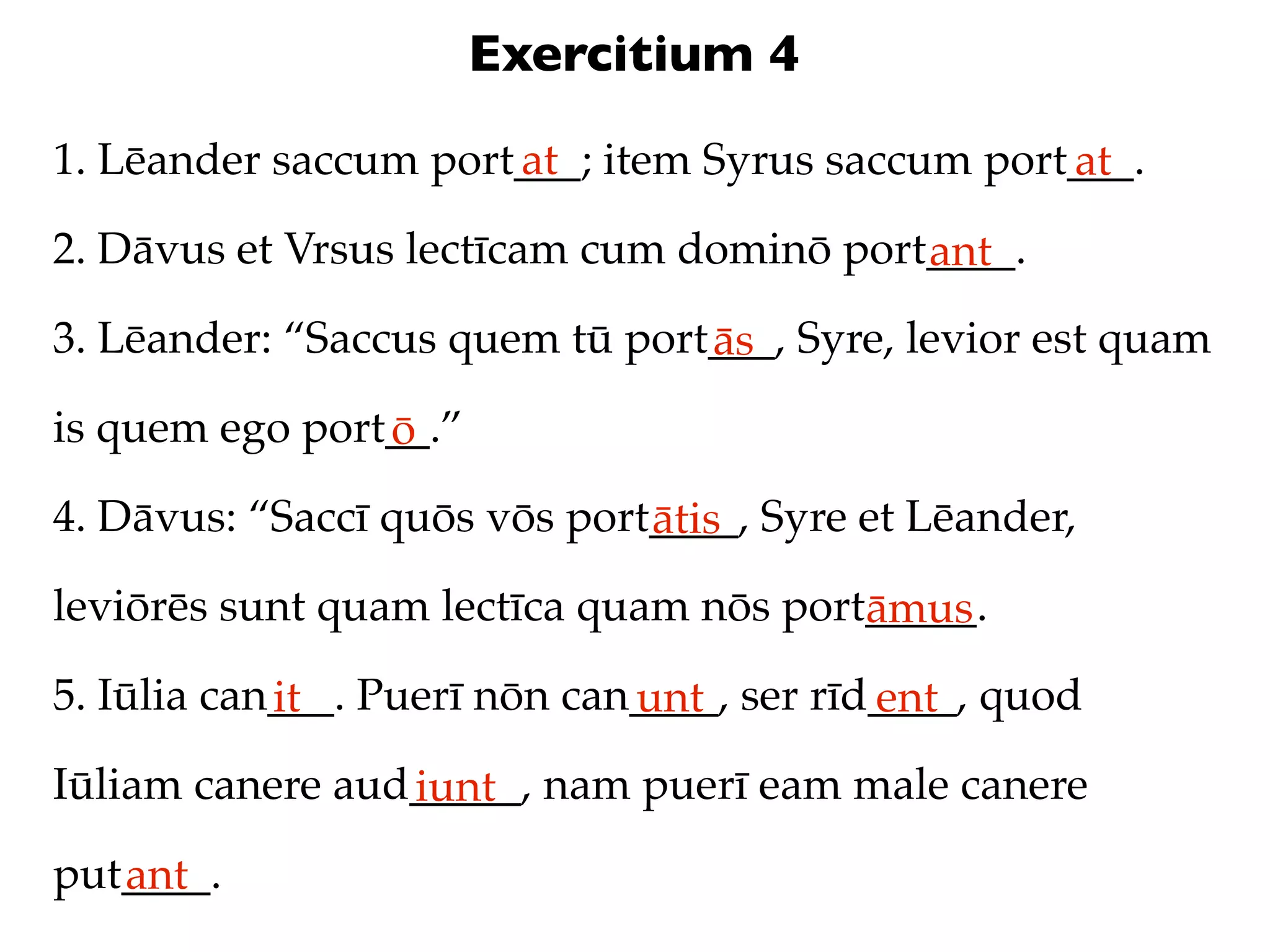 Exercitium 4
1. Lēander saccum port___; item Syrus saccum port___.
                      at                         at
2. Dāvus et Vrsus lectīcam cum dominō port____.
                                          ant
3. Lēander: “Saccus quem tū port___, Syre, levior est quam
                                ās
is quem ego port__.”
                ō
4. Dāvus: “Saccī quōs vōs port____, Syre et Lēander,
                              ātis
leviōrēs sunt quam lectīca quam nōs port_____.
                                        āmus
5. Iūlia can___. Puerī nōn can____, ser rīd____, quod
            it                unt          ent
Iūliam canere aud_____, nam puerī eam male canere
                 iunt
put____.
   ant
 