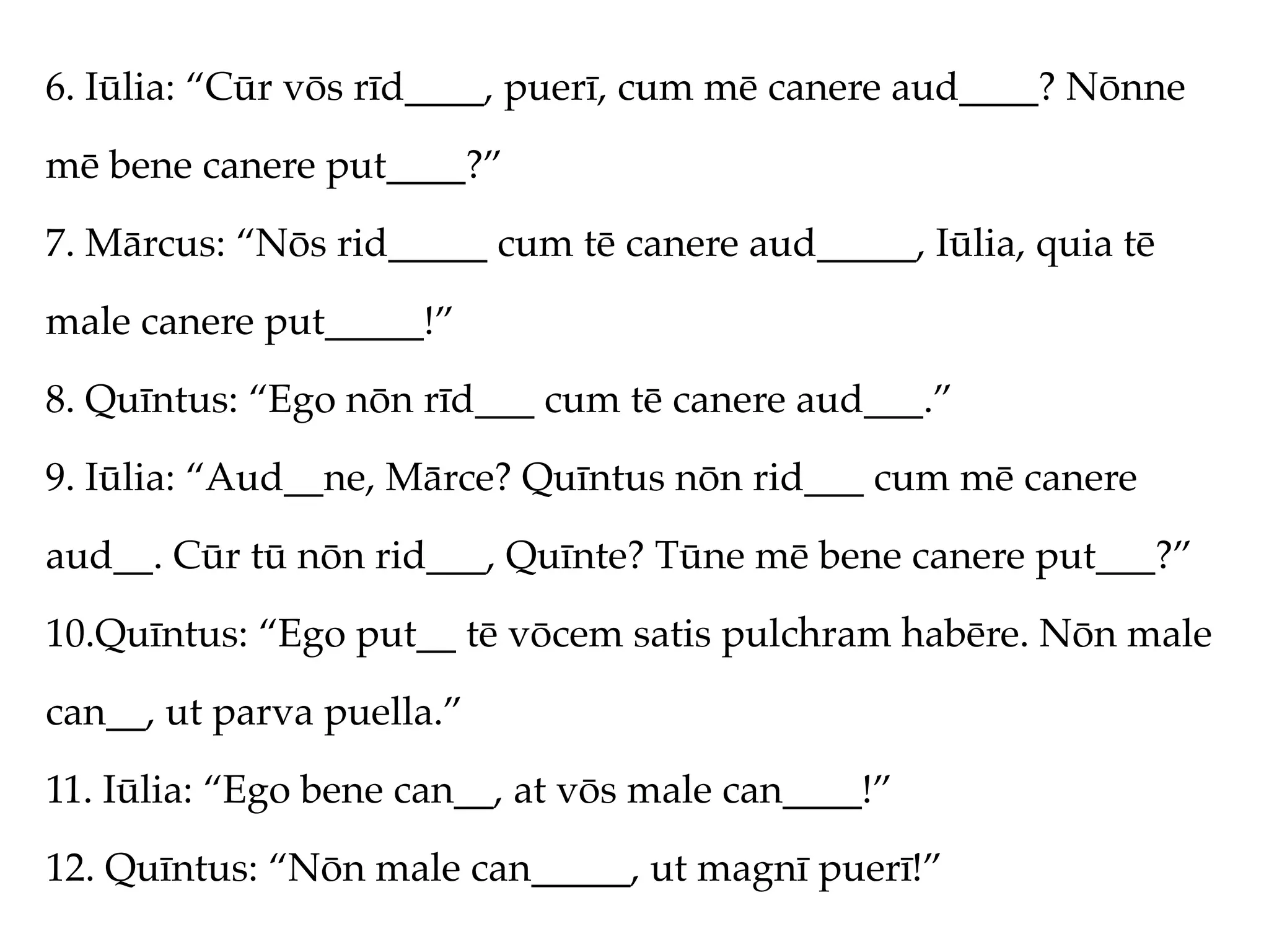 6. Iūlia: “Cūr vōs rīd____, puerī, cum mē canere aud____? Nōnne
mē bene canere put____?”
7. Mārcus: “Nōs rid_____ cum tē canere aud_____, Iūlia, quia tē
male canere put_____!”
8. Quīntus: “Ego nōn rīd___ cum tē canere aud___.”
9. Iūlia: “Aud__ne, Mārce? Quīntus nōn rid___ cum mē canere
aud__. Cūr tū nōn rid___, Quīnte? Tūne mē bene canere put___?”
10.Quīntus: “Ego put__ tē vōcem satis pulchram habēre. Nōn male
can__, ut parva puella.”
11. Iūlia: “Ego bene can__, at vōs male can____!”
12. Quīntus: “Nōn male can_____, ut magnī puerī!”
 