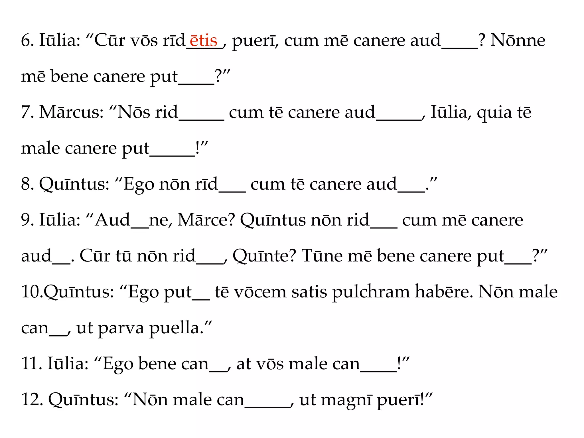 6. Iūlia: “Cūr vōs rīd____, puerī, cum mē canere aud____? Nōnne
                      ētis
mē bene canere put____?”
7. Mārcus: “Nōs rid_____ cum tē canere aud_____, Iūlia, quia tē
male canere put_____!”
8. Quīntus: “Ego nōn rīd___ cum tē canere aud___.”
9. Iūlia: “Aud__ne, Mārce? Quīntus nōn rid___ cum mē canere
aud__. Cūr tū nōn rid___, Quīnte? Tūne mē bene canere put___?”
10.Quīntus: “Ego put__ tē vōcem satis pulchram habēre. Nōn male
can__, ut parva puella.”
11. Iūlia: “Ego bene can__, at vōs male can____!”
12. Quīntus: “Nōn male can_____, ut magnī puerī!”
 