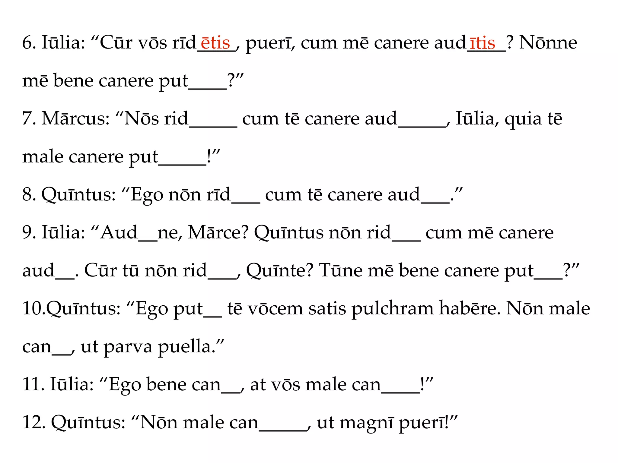 6. Iūlia: “Cūr vōs rīd____, puerī, cum mē canere aud____? Nōnne
                      ētis                          ītis
mē bene canere put____?”
7. Mārcus: “Nōs rid_____ cum tē canere aud_____, Iūlia, quia tē
male canere put_____!”
8. Quīntus: “Ego nōn rīd___ cum tē canere aud___.”
9. Iūlia: “Aud__ne, Mārce? Quīntus nōn rid___ cum mē canere
aud__. Cūr tū nōn rid___, Quīnte? Tūne mē bene canere put___?”
10.Quīntus: “Ego put__ tē vōcem satis pulchram habēre. Nōn male
can__, ut parva puella.”
11. Iūlia: “Ego bene can__, at vōs male can____!”
12. Quīntus: “Nōn male can_____, ut magnī puerī!”
 