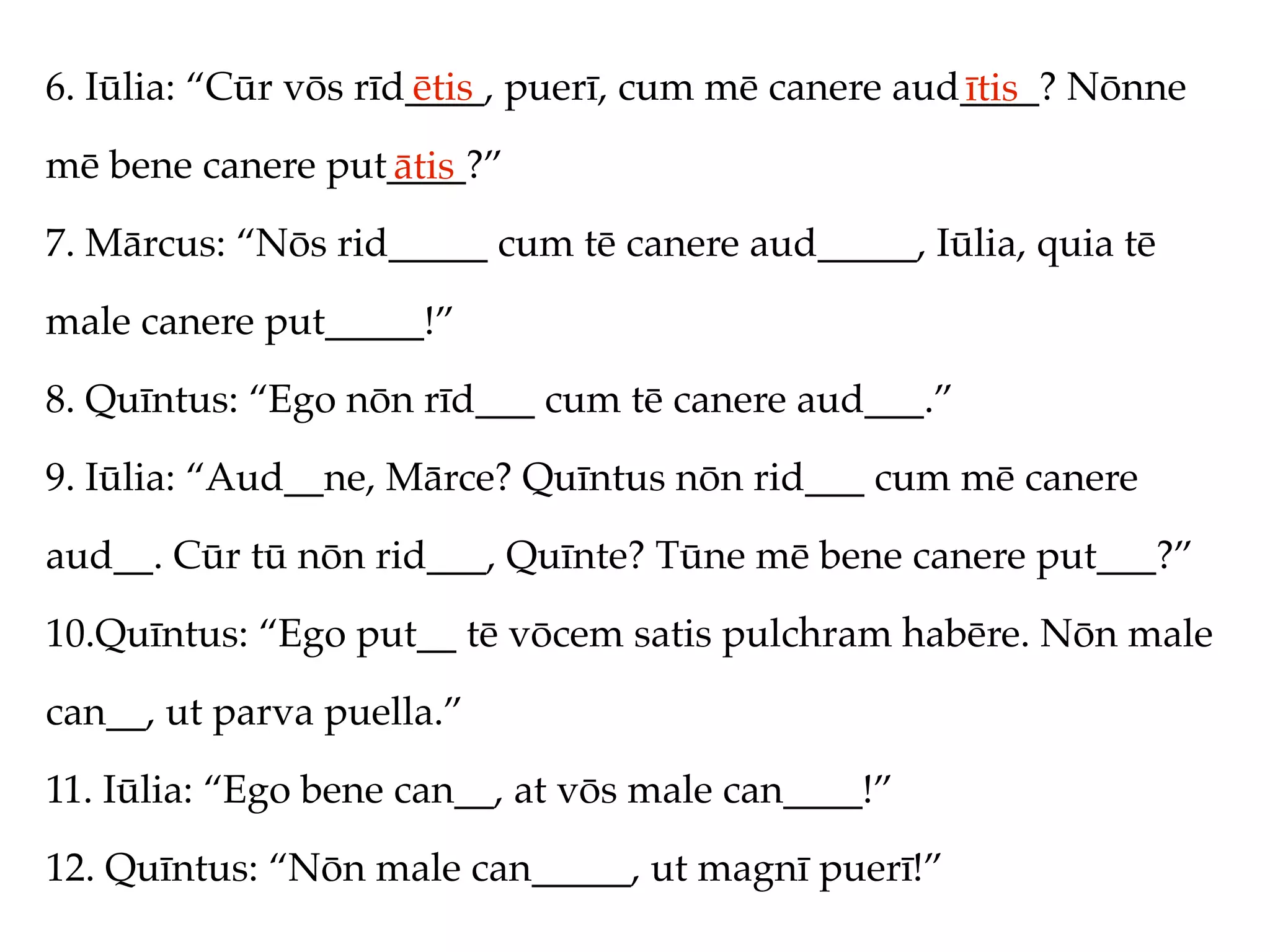 6. Iūlia: “Cūr vōs rīd____, puerī, cum mē canere aud____? Nōnne
                      ētis                          ītis
mē bene canere put____?”
                  ātis
7. Mārcus: “Nōs rid_____ cum tē canere aud_____, Iūlia, quia tē
male canere put_____!”
8. Quīntus: “Ego nōn rīd___ cum tē canere aud___.”
9. Iūlia: “Aud__ne, Mārce? Quīntus nōn rid___ cum mē canere
aud__. Cūr tū nōn rid___, Quīnte? Tūne mē bene canere put___?”
10.Quīntus: “Ego put__ tē vōcem satis pulchram habēre. Nōn male
can__, ut parva puella.”
11. Iūlia: “Ego bene can__, at vōs male can____!”
12. Quīntus: “Nōn male can_____, ut magnī puerī!”
 
