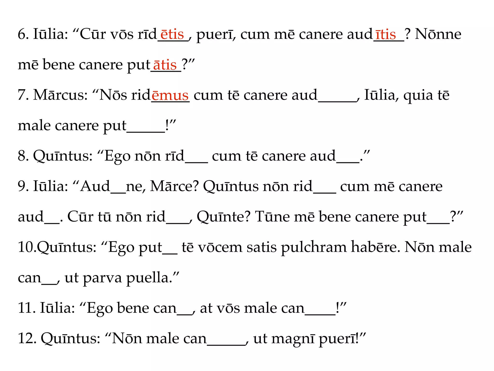 6. Iūlia: “Cūr vōs rīd____, puerī, cum mē canere aud____? Nōnne
                      ētis                          ītis
mē bene canere put____?”
                  ātis
7. Mārcus: “Nōs rid_____ cum tē canere aud_____, Iūlia, quia tē
                   ēmus
male canere put_____!”
8. Quīntus: “Ego nōn rīd___ cum tē canere aud___.”
9. Iūlia: “Aud__ne, Mārce? Quīntus nōn rid___ cum mē canere
aud__. Cūr tū nōn rid___, Quīnte? Tūne mē bene canere put___?”
10.Quīntus: “Ego put__ tē vōcem satis pulchram habēre. Nōn male
can__, ut parva puella.”
11. Iūlia: “Ego bene can__, at vōs male can____!”
12. Quīntus: “Nōn male can_____, ut magnī puerī!”
 