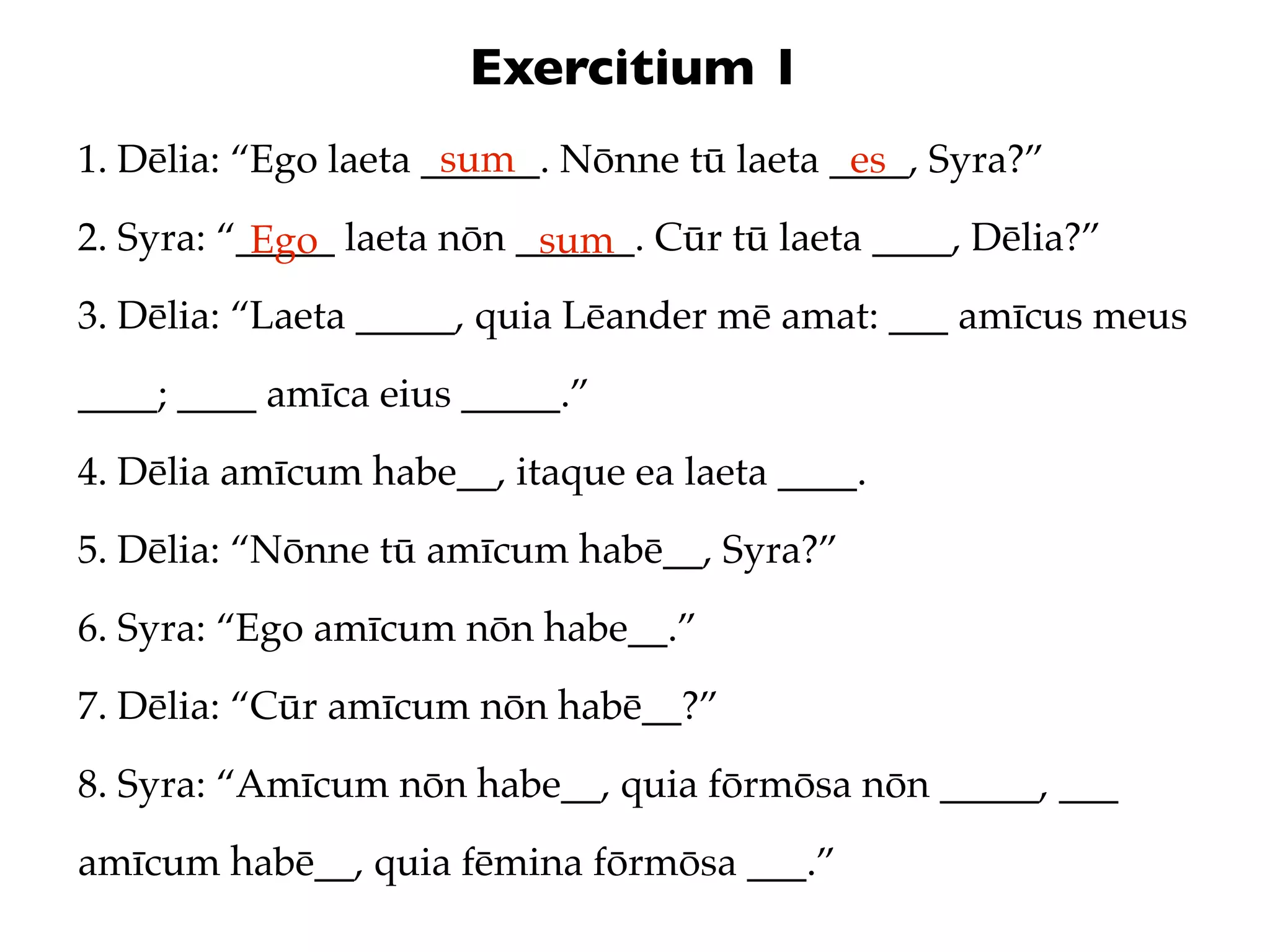 Exercitium 1
                      sum
1. Dēlia: “Ego laeta ______. Nōnne tū laeta ____, Syra?”
                                             es
2. Syra: “_____ laeta nōn ______. Cūr tū laeta ____, Dēlia?”
           Ego             sum
3. Dēlia: “Laeta _____, quia Lēander mē amat: ___ amīcus meus
____; ____ amīca eius _____.”
4. Dēlia amīcum habe__, itaque ea laeta ____.
5. Dēlia: “Nōnne tū amīcum habē__, Syra?”
6. Syra: “Ego amīcum nōn habe__.”
7. Dēlia: “Cūr amīcum nōn habē__?”
8. Syra: “Amīcum nōn habe__, quia fōrmōsa nōn _____, ___
amīcum habē__, quia fēmina fōrmōsa ___.”
 