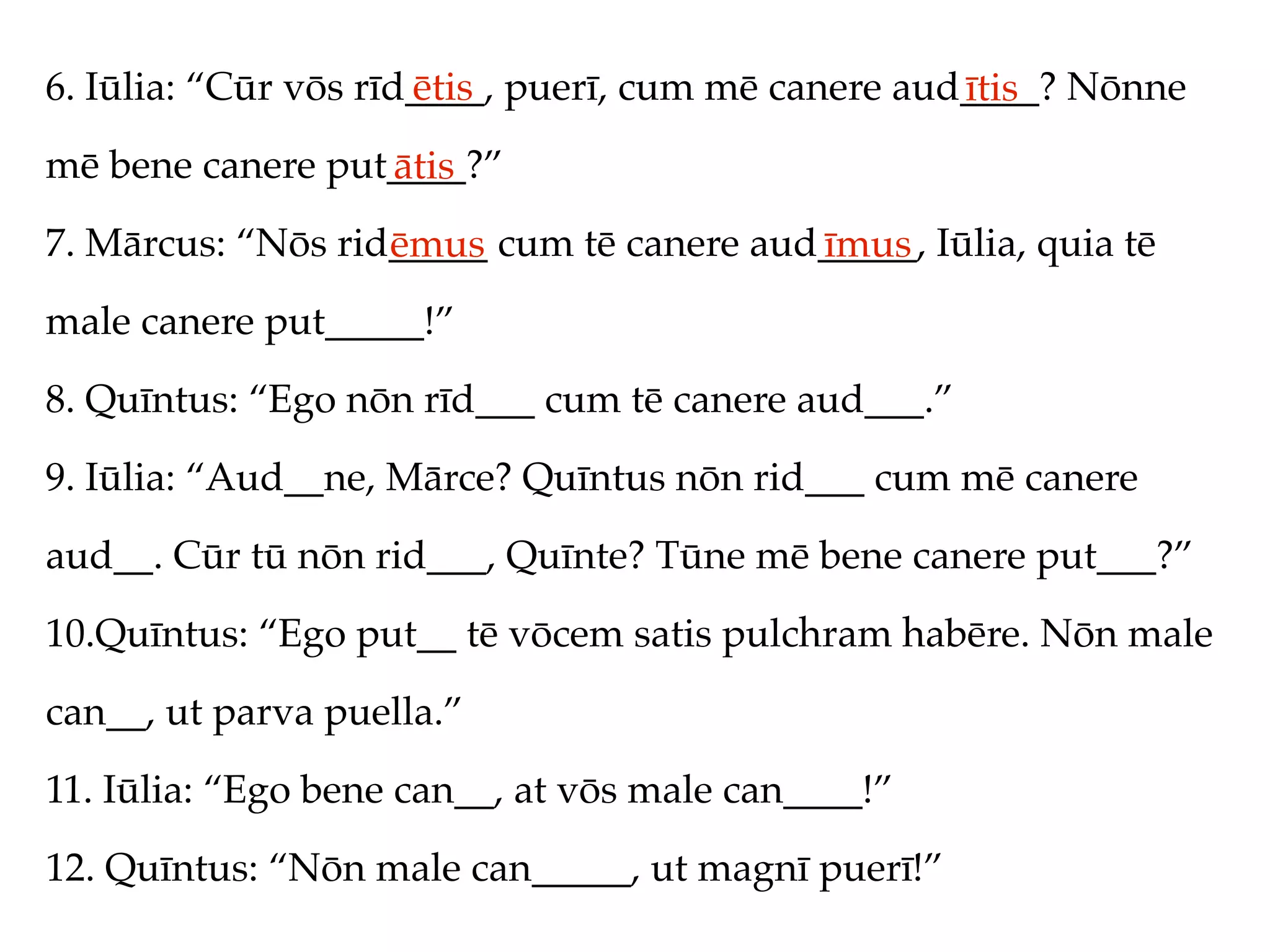 6. Iūlia: “Cūr vōs rīd____, puerī, cum mē canere aud____? Nōnne
                      ētis                          ītis
mē bene canere put____?”
                  ātis
7. Mārcus: “Nōs rid_____ cum tē canere aud_____, Iūlia, quia tē
                   ēmus                   īmus
male canere put_____!”
8. Quīntus: “Ego nōn rīd___ cum tē canere aud___.”
9. Iūlia: “Aud__ne, Mārce? Quīntus nōn rid___ cum mē canere
aud__. Cūr tū nōn rid___, Quīnte? Tūne mē bene canere put___?”
10.Quīntus: “Ego put__ tē vōcem satis pulchram habēre. Nōn male
can__, ut parva puella.”
11. Iūlia: “Ego bene can__, at vōs male can____!”
12. Quīntus: “Nōn male can_____, ut magnī puerī!”
 