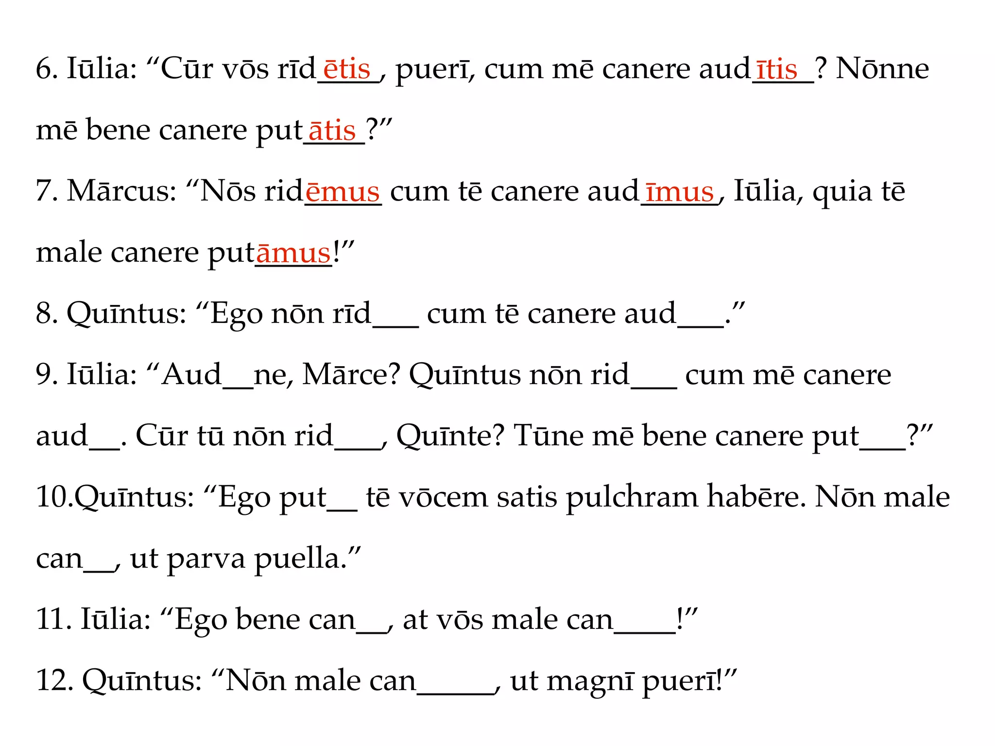 6. Iūlia: “Cūr vōs rīd____, puerī, cum mē canere aud____? Nōnne
                      ētis                          ītis
mē bene canere put____?”
                  ātis
7. Mārcus: “Nōs rid_____ cum tē canere aud_____, Iūlia, quia tē
                   ēmus                   īmus
male canere put_____!”
               āmus
8. Quīntus: “Ego nōn rīd___ cum tē canere aud___.”
9. Iūlia: “Aud__ne, Mārce? Quīntus nōn rid___ cum mē canere
aud__. Cūr tū nōn rid___, Quīnte? Tūne mē bene canere put___?”
10.Quīntus: “Ego put__ tē vōcem satis pulchram habēre. Nōn male
can__, ut parva puella.”
11. Iūlia: “Ego bene can__, at vōs male can____!”
12. Quīntus: “Nōn male can_____, ut magnī puerī!”
 