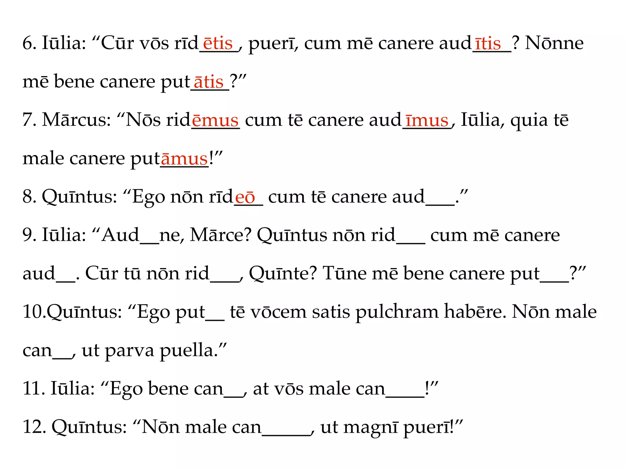 6. Iūlia: “Cūr vōs rīd____, puerī, cum mē canere aud____? Nōnne
                      ētis                          ītis
mē bene canere put____?”
                  ātis
7. Mārcus: “Nōs rid_____ cum tē canere aud_____, Iūlia, quia tē
                   ēmus                   īmus
male canere put_____!”
               āmus
8. Quīntus: “Ego nōn rīd___ cum tē canere aud___.”
                        eō
9. Iūlia: “Aud__ne, Mārce? Quīntus nōn rid___ cum mē canere
aud__. Cūr tū nōn rid___, Quīnte? Tūne mē bene canere put___?”
10.Quīntus: “Ego put__ tē vōcem satis pulchram habēre. Nōn male
can__, ut parva puella.”
11. Iūlia: “Ego bene can__, at vōs male can____!”
12. Quīntus: “Nōn male can_____, ut magnī puerī!”
 
