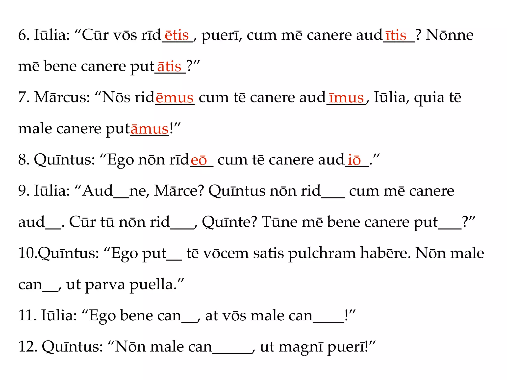 6. Iūlia: “Cūr vōs rīd____, puerī, cum mē canere aud____? Nōnne
                      ētis                          ītis
mē bene canere put____?”
                  ātis
7. Mārcus: “Nōs rid_____ cum tē canere aud_____, Iūlia, quia tē
                   ēmus                   īmus
male canere put_____!”
               āmus
8. Quīntus: “Ego nōn rīd___ cum tē canere aud___.”
                        eō                   iō
9. Iūlia: “Aud__ne, Mārce? Quīntus nōn rid___ cum mē canere
aud__. Cūr tū nōn rid___, Quīnte? Tūne mē bene canere put___?”
10.Quīntus: “Ego put__ tē vōcem satis pulchram habēre. Nōn male
can__, ut parva puella.”
11. Iūlia: “Ego bene can__, at vōs male can____!”
12. Quīntus: “Nōn male can_____, ut magnī puerī!”
 