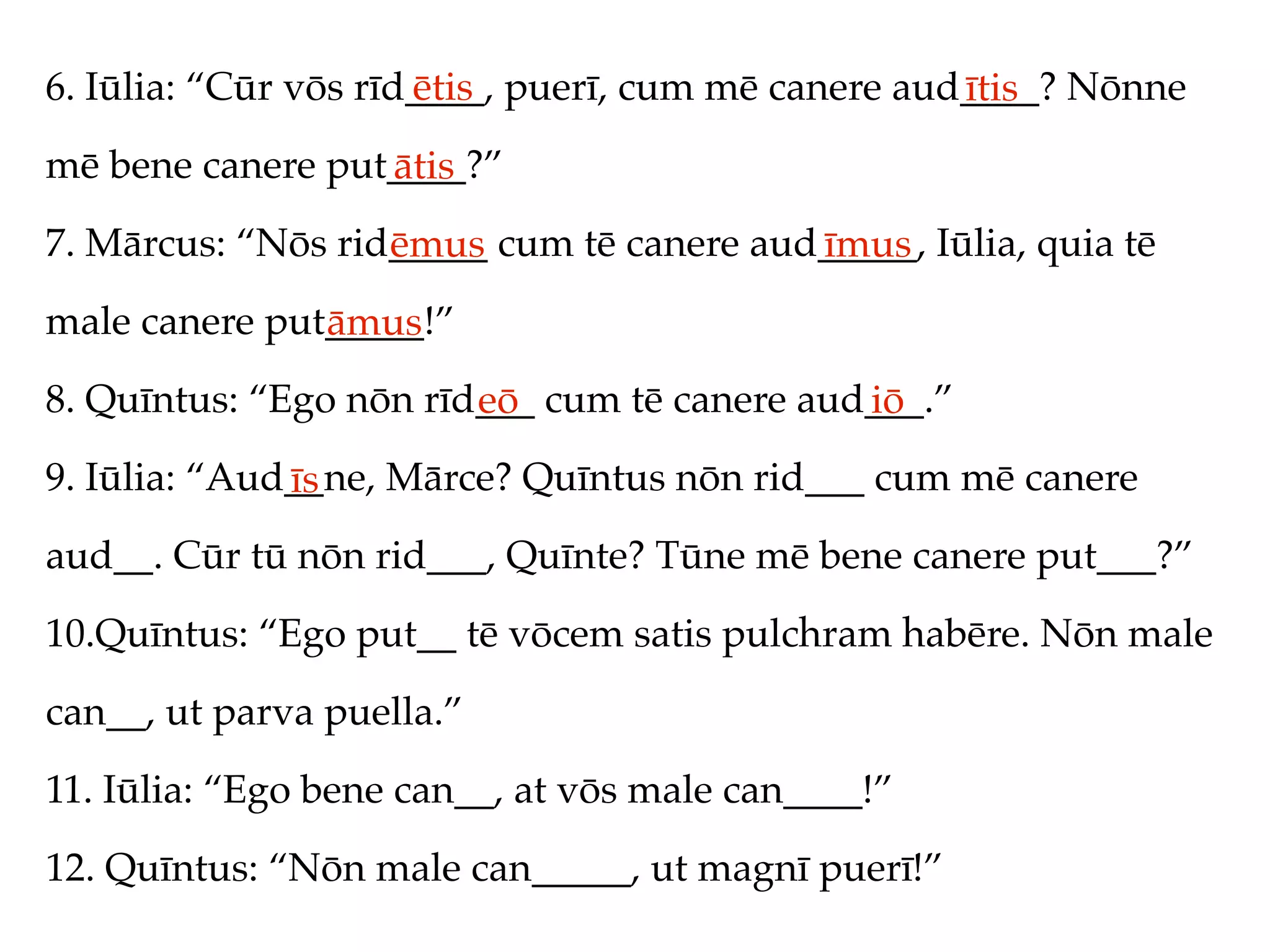 6. Iūlia: “Cūr vōs rīd____, puerī, cum mē canere aud____? Nōnne
                      ētis                          ītis
mē bene canere put____?”
                  ātis
7. Mārcus: “Nōs rid_____ cum tē canere aud_____, Iūlia, quia tē
                   ēmus                   īmus
male canere put_____!”
               āmus
8. Quīntus: “Ego nōn rīd___ cum tē canere aud___.”
                        eō                   iō
9. Iūlia: “Aud__ne, Mārce? Quīntus nōn rid___ cum mē canere
              īs
aud__. Cūr tū nōn rid___, Quīnte? Tūne mē bene canere put___?”
10.Quīntus: “Ego put__ tē vōcem satis pulchram habēre. Nōn male
can__, ut parva puella.”
11. Iūlia: “Ego bene can__, at vōs male can____!”
12. Quīntus: “Nōn male can_____, ut magnī puerī!”
 