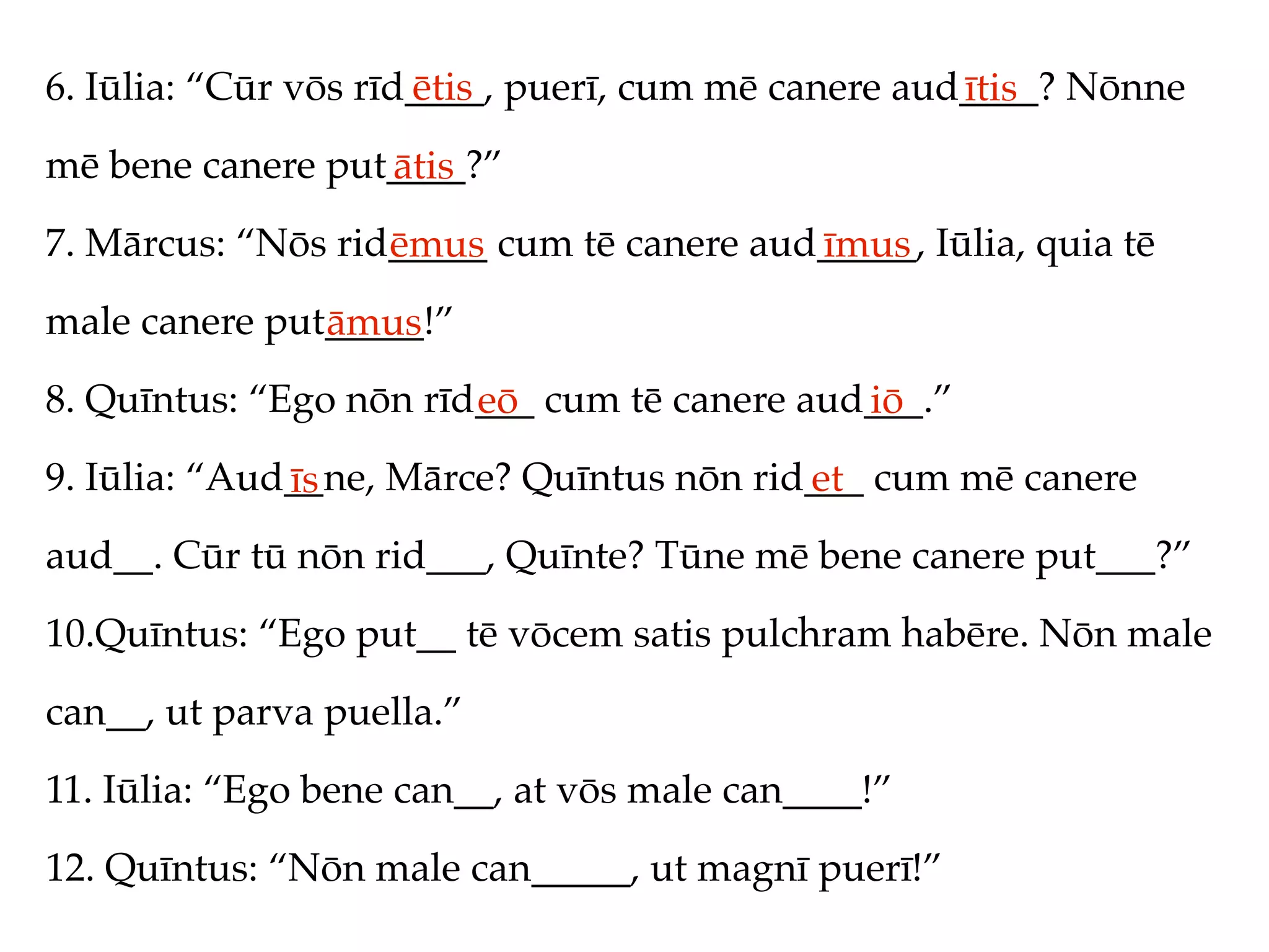 6. Iūlia: “Cūr vōs rīd____, puerī, cum mē canere aud____? Nōnne
                      ētis                          ītis
mē bene canere put____?”
                  ātis
7. Mārcus: “Nōs rid_____ cum tē canere aud_____, Iūlia, quia tē
                   ēmus                   īmus
male canere put_____!”
               āmus
8. Quīntus: “Ego nōn rīd___ cum tē canere aud___.”
                        eō                   iō
9. Iūlia: “Aud__ne, Mārce? Quīntus nōn rid___ cum mē canere
              īs                          et
aud__. Cūr tū nōn rid___, Quīnte? Tūne mē bene canere put___?”
10.Quīntus: “Ego put__ tē vōcem satis pulchram habēre. Nōn male
can__, ut parva puella.”
11. Iūlia: “Ego bene can__, at vōs male can____!”
12. Quīntus: “Nōn male can_____, ut magnī puerī!”
 