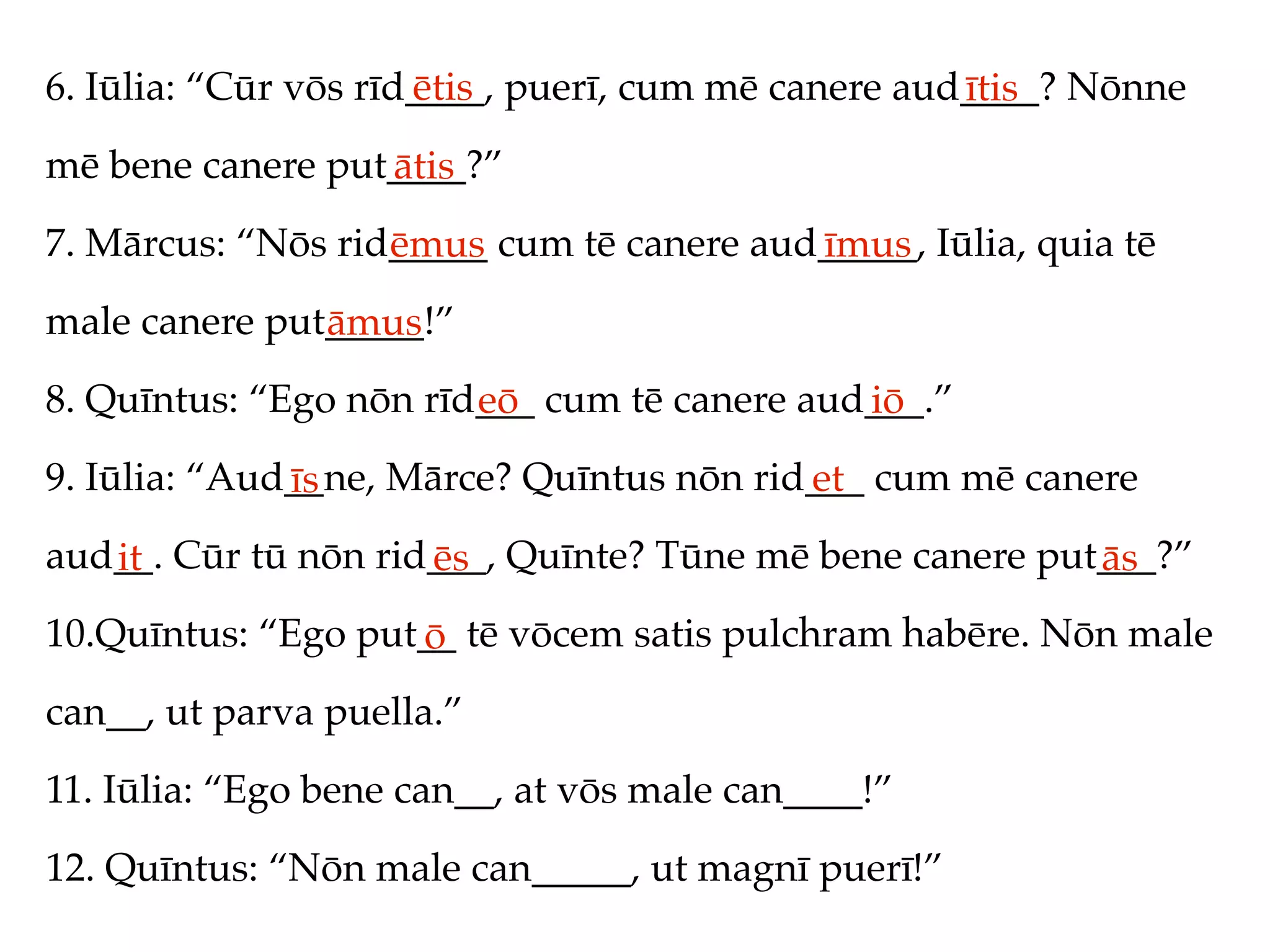 6. Iūlia: “Cūr vōs rīd____, puerī, cum mē canere aud____? Nōnne
                      ētis                          ītis
mē bene canere put____?”
                  ātis
7. Mārcus: “Nōs rid_____ cum tē canere aud_____, Iūlia, quia tē
                   ēmus                   īmus
male canere put_____!”
               āmus
8. Quīntus: “Ego nōn rīd___ cum tē canere aud___.”
                        eō                   iō
9. Iūlia: “Aud__ne, Mārce? Quīntus nōn rid___ cum mē canere
              īs                          et
aud__. Cūr tū nōn rid___, Quīnte? Tūne mē bene canere put___?”
   it                ēs                                  ās
10.Quīntus: “Ego put__ tē vōcem satis pulchram habēre. Nōn male
                    ō
can__, ut parva puella.”
11. Iūlia: “Ego bene can__, at vōs male can____!”
12. Quīntus: “Nōn male can_____, ut magnī puerī!”
 