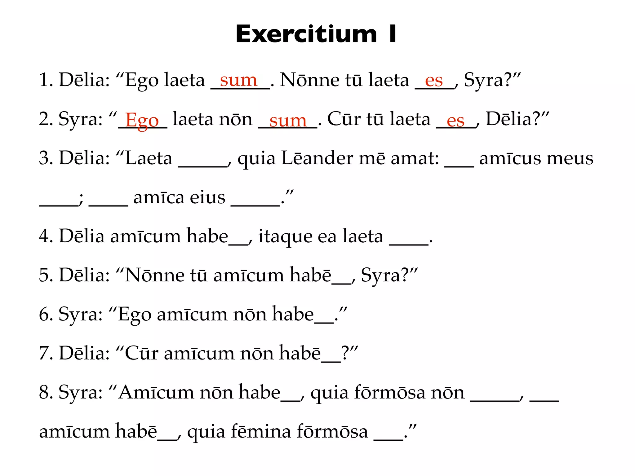 Exercitium 1
                      sum
1. Dēlia: “Ego laeta ______. Nōnne tū laeta ____, Syra?”
                                             es
2. Syra: “_____ laeta nōn ______. Cūr tū laeta ____, Dēlia?”
           Ego             sum                  es
3. Dēlia: “Laeta _____, quia Lēander mē amat: ___ amīcus meus
____; ____ amīca eius _____.”
4. Dēlia amīcum habe__, itaque ea laeta ____.
5. Dēlia: “Nōnne tū amīcum habē__, Syra?”
6. Syra: “Ego amīcum nōn habe__.”
7. Dēlia: “Cūr amīcum nōn habē__?”
8. Syra: “Amīcum nōn habe__, quia fōrmōsa nōn _____, ___
amīcum habē__, quia fēmina fōrmōsa ___.”
 
