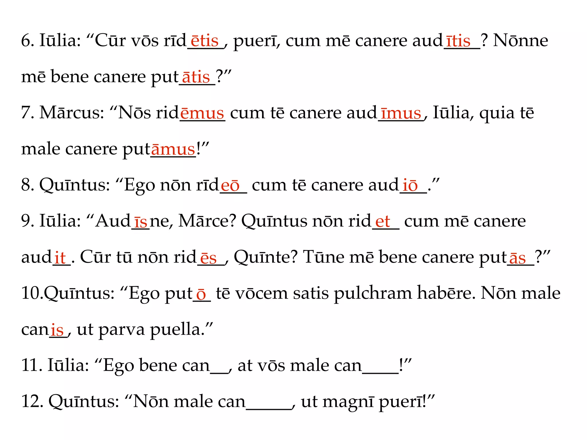 6. Iūlia: “Cūr vōs rīd____, puerī, cum mē canere aud____? Nōnne
                      ētis                          ītis
mē bene canere put____?”
                  ātis
7. Mārcus: “Nōs rid_____ cum tē canere aud_____, Iūlia, quia tē
                   ēmus                   īmus
male canere put_____!”
               āmus
8. Quīntus: “Ego nōn rīd___ cum tē canere aud___.”
                        eō                   iō
9. Iūlia: “Aud__ne, Mārce? Quīntus nōn rid___ cum mē canere
              īs                          et
aud__. Cūr tū nōn rid___, Quīnte? Tūne mē bene canere put___?”
   it                ēs                                  ās
10.Quīntus: “Ego put__ tē vōcem satis pulchram habēre. Nōn male
                    ō
can__, ut parva puella.”
   is
11. Iūlia: “Ego bene can__, at vōs male can____!”
12. Quīntus: “Nōn male can_____, ut magnī puerī!”
 